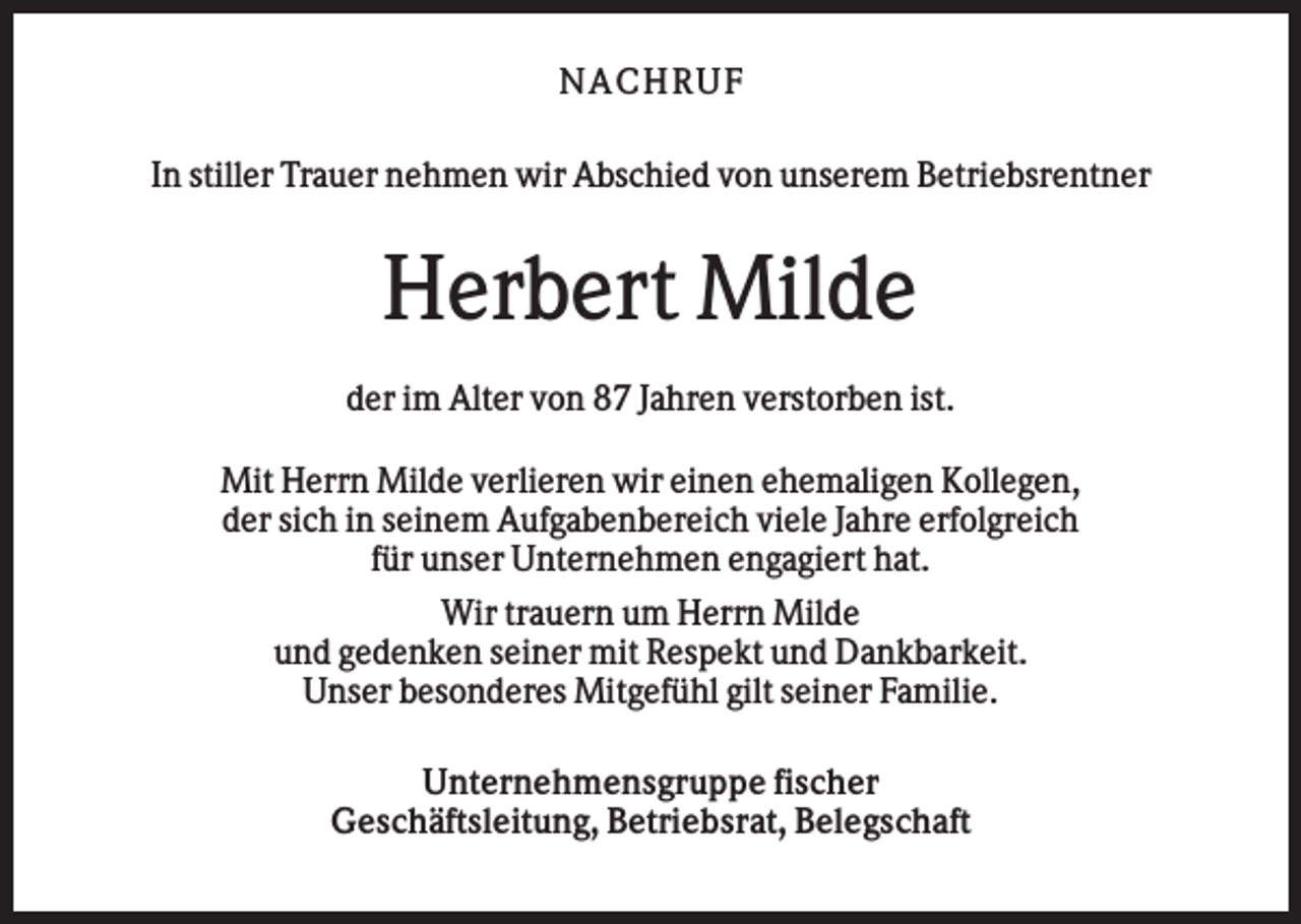 <p>N AC H RU F<br />In stiller Trauer nehmen wir Abschied von unserem Betriebsrentner</p><p>Herbert Milde<br />der im Alter von 87 Jahren verstorben ist.<br />Mit Herrn Milde verlieren wir einen ehemaligen Kollegen,<br />der sich in seinem Aufgabenbereich viele Jahre erfolgreich<br />für unser Unternehmen engagiert hat.<br />Wir trauern um Herrn Milde<br />und gedenken seiner mit Respekt und Dankbarkeit.<br />Unser besonderes Mitgefühl gilt seiner Familie.<br />Unternehmensgruppe fischer<br />Geschäftsleitung, Betriebsrat, Belegschaft</p>