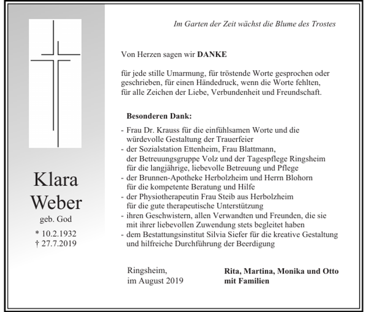 <p>Im Garten der Zeit wächst die Blume des Trostes</p><p>Von Herzen sagen wir DANKE<br />für jede stille Umarmung, für tröstende Worte gesprochen oder<br />geschrieben, für einen Händedruck, wenn die Worte fehlten,<br />für alle Zeichen der Liebe, Verbundenheit und Freundschaft.<br />Besonderen Dank:</p><p>Klara<br />Weber<br />geb. God<br />* 10.2.1932<br />† 27.7.2019</p><p>- Frau Dr. Krauss für die einfühlsamen Worte und die<br />würdevolle Gestaltung der Trauerfeier<br />- der Sozialstation Ettenheim, Frau Blattmann,<br />der Betreuungsgruppe Volz und der Tagespflege Ringsheim<br />für die langjährige, liebevolle Betreuung und Pflege<br />- der Brunnen-Apotheke Herbolzheim und Herrn Blohorn<br />für die kompetente Beratung und Hilfe<br />- der Physiotherapeutin Frau Steib aus Herbolzheim<br />für die gute therapeutische Unterstützung<br />- ihren Geschwistern, allen Verwandten und Freunden, die sie<br />mit ihrer liebevollen Zuwendung stets begleitet haben<br />- dem Bestattungsinstitut Silvia Siefer für die kreative Gestaltung<br />und hilfreiche Durchführung der Beerdigung</p><p>Ringsheim,<br />im August 2019</p><p>Rita, Martina, Monika und Otto<br />mit Familien</p>