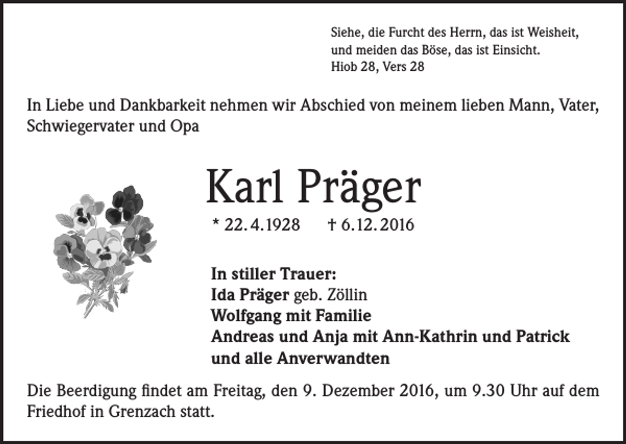 <p>Siehe, die Furcht des Herrn, das ist Weisheit,<br />und meiden das Böse, das ist Einsicht.<br />Hiob 28, Vers 28</p><p>In Liebe und Dankbarkeit nehmen wir Abschied von meinem lieben Mann, Vater,<br />Schwiegervater und Opa</p><p>Karl Präger<br />* 22. 4.1928 † 6.12. 2016</p><p>In stiller Trauer:<br />Ida Präger geb. Zöllin<br />Wolfgang mit Familie<br />Andreas und Anja mit Ann-Kathrin und Patrick<br />und alle Anverwandten<br />Die Beerdigung findet am Freitag, den 9. Dezember 2016, um 9.30 Uhr auf dem<br />Friedhof in Grenzach statt.</p>