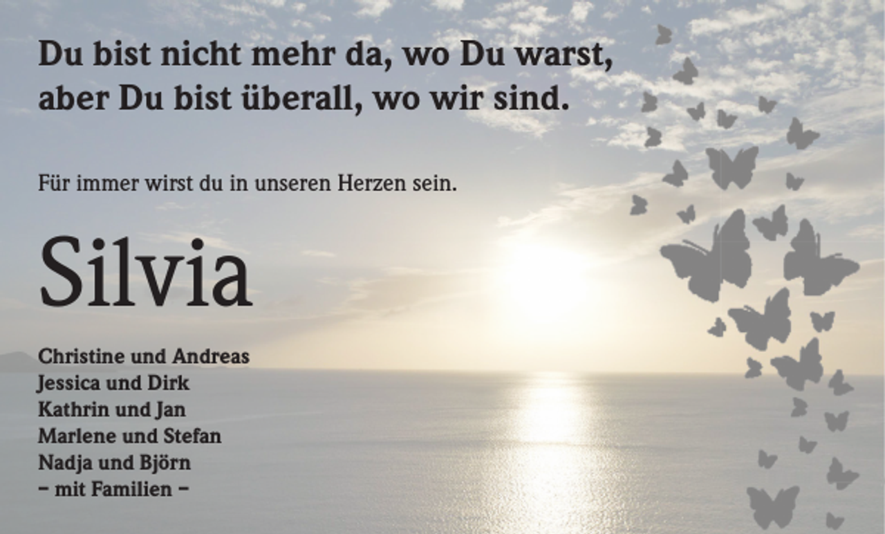 <p>Du bist nicht mehr da, wo Du warst,<br />aber Du bist überall, wo wir sind.<br />Für immer wirst du in unseren Herzen sein.</p><p>Silvia<br />Christine und Andreas<br />Jessica und Dirk<br />Kathrin und Jan<br />Marlene und Stefan<br />Nadja und Björn<br />– mit Familien –</p>