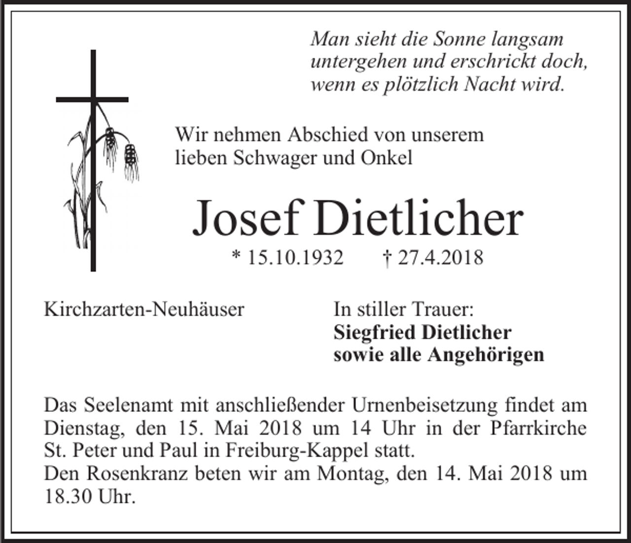 <p>Man sieht die Sonne langsam<br />untergehen und erschrickt doch,<br />wenn es plötzlich Nacht wird.<br />Wir nehmen Abschied von unserem<br />lieben Schwager und Onkel</p><p>Josef Dietlicher<br />* 15.10.1932</p><p>Kirchzarten-Neuhäuser</p><p>† 27.4.2018</p><p>In stiller Trauer:<br />Siegfried Dietlicher<br />sowie alle Angehörigen</p><p>Das Seelenamt mit anschließender Urnenbeisetzung findet am<br />Dienstag, den 15. Mai 2018 um 14 Uhr in der Pfarrkirche<br />St. Peter und Paul in Freiburg-Kappel statt.<br />Den Rosenkranz beten wir am Montag, den 14. Mai 2018 um<br />18.30 Uhr.</p>