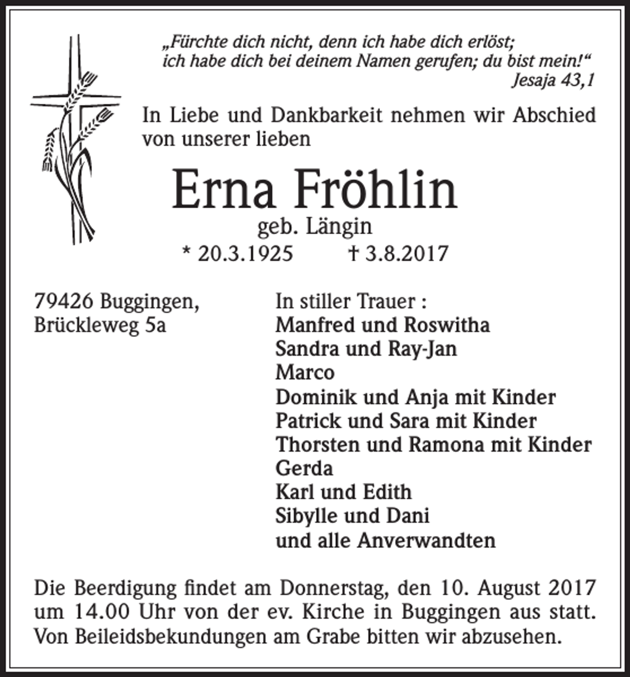 <p>„Fürchte dich nicht, denn ich habe dich erlöst;<br />ich habe dich bei deinem Namen gerufen; du bist mein!“</p><p>Jesaja 43,1</p><p>In Liebe und Dankbarkeit nehmen wir Abschied<br />von unserer lieben</p><p>Ernageb.Fröhlin<br />Längin<br />* 20.3.1925</p><p>† 3.8.2019426 Buggingen,<br />In stiller Trauer :<br />Brückleweg 5a Manfred und Roswitha<br />Sandra und Ray-Jan<br />Marco<br />Dominik und Anja mit Kinder<br />Patrick und Sara mit Kinder<br />Thorsten und Ramona mit Kinder<br />Gerda<br />Karl und Edith<br />Sibylle und Dani<br />und alle Anverwandten<br />Die Beerdigung findet am Donnerstag, den 10. August 2017<br />um 14.00 Uhr von der ev. Kirche in Buggingen aus statt.<br />Von Beileidsbekundungen am Grabe bitten wir abzusehen.</p>