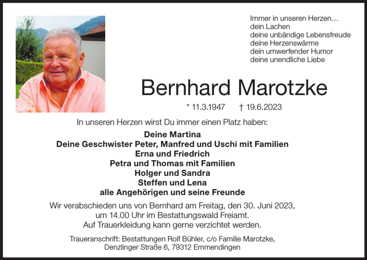 <p>Immer in unseren Herzen…<br />dein Lachen<br />deine unbändige Lebensfreude<br />deine Herzenswärme<br />dein umwerfender Humor<br />deine unendliche Liebe</p><p>Bernhard Marotzke<br />* 11.3.1947</p><p>† 19.6.2023</p><p>In unseren Herzen wirst Du immer einen Platz haben:<br />Deine Martina<br />Deine Geschwister Peter, Manfred und Uschi mit Familien<br />Erna und Friedrich<br />Petra und Thomas mit Familien<br />Holger und Sandra<br />Steffen und Lena<br />alle Angehörigen und seine Freunde<br />Wir verabschieden uns von Bernhard am Freitag, den 30. Juni 2023,<br />um 14.00 Uhr im Bestattungswald Freiamt.<br />Auf Trauerkleidung kann gerne verzichtet werden.<br />Traueranschrift: Bestattungen Rolf Bühler, c/o Familie Marotzke,<br />Denzlinger Straße 6, 79312 Emmendingen</p>