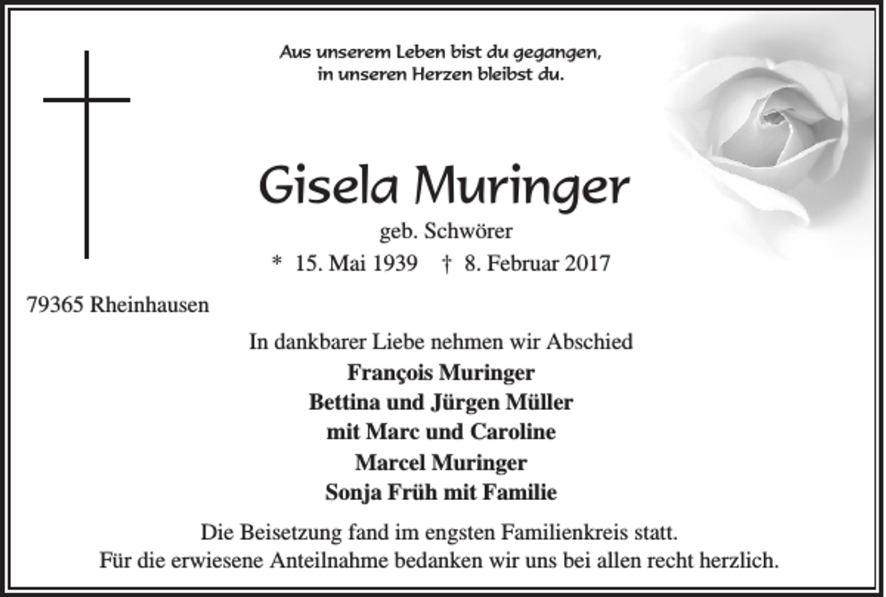 <p>Aus unserem Leben bist du gegangen,<br />in unseren Herzen bleibst du.</p><p>Gisela Muringer<br />geb. Schwörer<br />* 15. Mai 1939 † 8. Februar 2019365 Rheinhausen<br />In dankbarer Liebe nehmen wir Abschied<br />¸ Muringer<br />Francois<br />Bettina und Jürgen Müller<br />mit Marc und Caroline<br />Marcel Muringer<br />Sonja Früh mit Familie<br />Die Beisetzung fand im engsten Familienkreis statt.<br />Für die erwiesene Anteilnahme bedanken wir uns bei allen recht herzlich.</p>