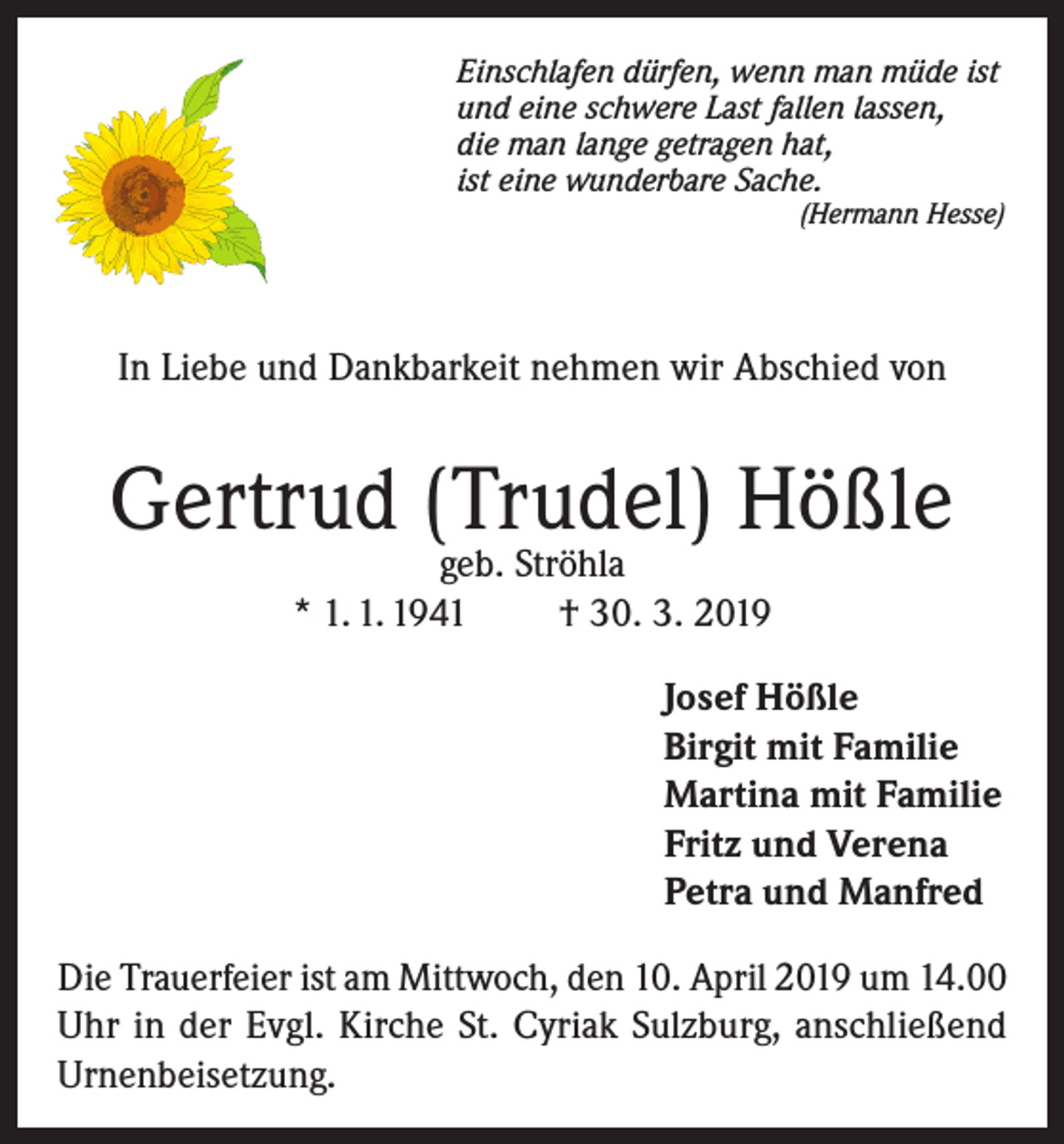 <p>Einschlafen dürfen, wenn man müde ist<br />und eine schwere Last fallen lassen,<br />die man lange getragen hat,<br />ist eine wunderbare Sache.<br />(Hermann Hesse)</p><p>In Liebe und Dankbarkeit nehmen wir Abschied von</p><p>Gertrud (Trudel) Hößle<br />geb. Ströhla<br />* 1. 1. 1941<br />† 30. 3. 2019</p><p>Josef Hößle<br />Birgit mit Familie<br />Martina mit Familie<br />Fritz und Verena<br />Petra und Manfred<br />Die Trauerfeier ist am Mittwoch, den 10. April 2019 um 14.00<br />Uhr in der Evgl. Kirche St. Cyriak Sulzburg, anschließend<br />Urnenbeisetzung.</p>