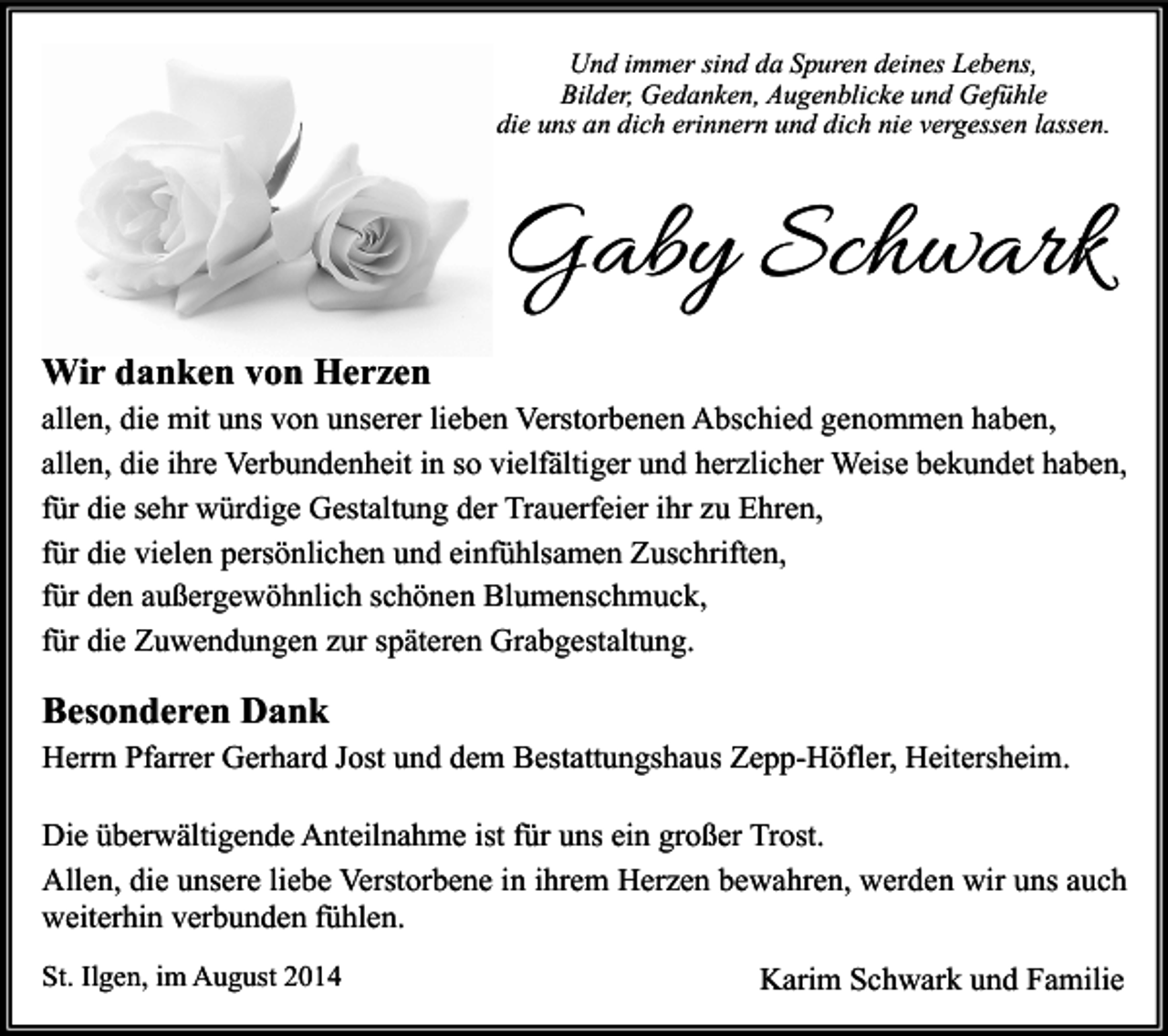 <p>Und immer sind da Spuren deines Lebens,<br />Bilder, Gedanken, Augenblicke und Gefühle<br />die uns an dich erinnern und dich nie vergessen lassen.</p><p>Gaby Schwark<br />Wir danken von Herzen<br />allen, die mit uns von unserer lieben Verstorbenen Abschied genommen haben,<br />allen, die ihre Verbundenheit in so vielfältiger und herzlicher Weise bekundet haben,<br />für die sehr würdige Gestaltung der Trauerfeier ihr zu Ehren,<br />für die vielen persönlichen und einfühlsamen Zuschriften,<br />für den außergewöhnlich schönen Blumenschmuck,<br />für die Zuwendungen zur späteren Grabgestaltung.</p><p>Besonderen Dank<br />Herrn Pfarrer Gerhard Jost und dem Bestattungshaus Zepp-Höfler, Heitersheim.<br />Die überwältigende Anteilnahme ist für uns ein großer Trost.<br />Allen, die unsere liebe Verstorbene in ihrem Herzen bewahren, werden wir uns auch<br />weiterhin verbunden fühlen.<br />St. Ilgen, im August 2014</p><p>Karim Schwark und Familie</p>