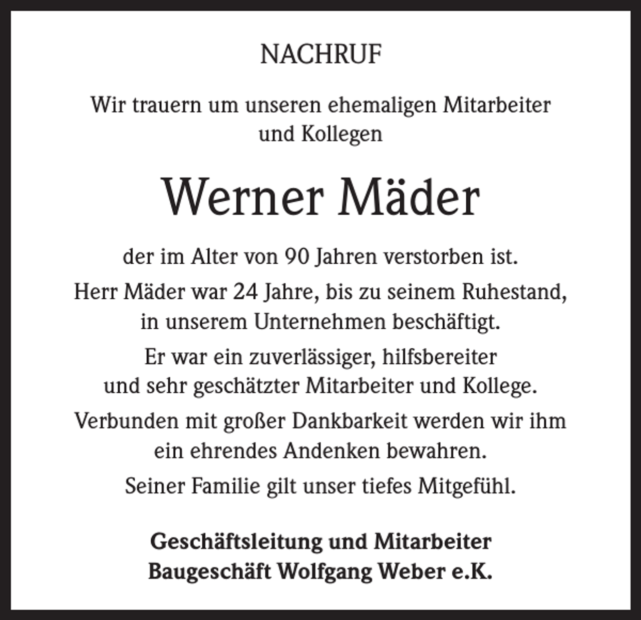 <p>NACHRUF<br />Wir trauern um unseren ehemaligen Mitarbeiter<br />und Kollegen</p><p>Werner Mäder<br />der im Alter von 90 Jahren verstorben ist.<br />Herr Mäder war 24 Jahre, bis zu seinem Ruhestand,<br />in unserem Unternehmen beschäftigt.<br />Er war ein zuverlässiger, hilfsbereiter<br />und sehr geschätzter Mitarbeiter und Kollege.<br />Verbunden mit großer Dankbarkeit werden wir ihm<br />ein ehrendes Andenken bewahren.<br />Seiner Familie gilt unser tiefes Mitgefühl.<br />Geschäftsleitung und Mitarbeiter<br />Baugeschäft Wolfgang Weber e.K.</p>
