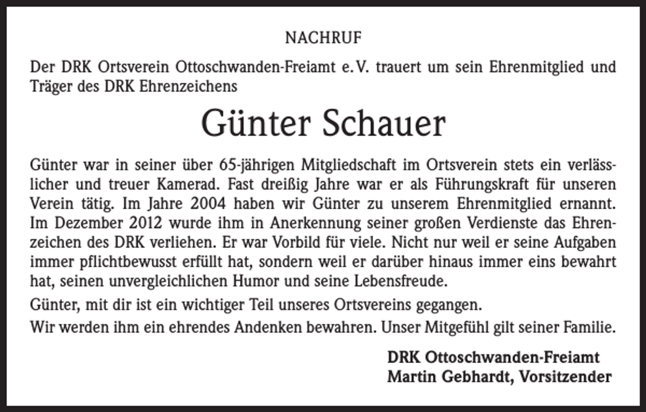 <p>NACHRUF<br />Der DRK Ortsverein Ottoschwanden-Freiamt e. V. trauert um sein Ehrenmitglied und<br />Träger des DRK Ehrenzeichens</p><p>Günter Schauer<br />Günter war in seiner über 65-jährigen Mitgliedschaft im Ortsverein stets ein verläss­<br />licher und treuer Kamerad. Fast dreißig Jahre war er als Führungskraft für unseren<br />­Verein tätig. Im Jahre 2004 haben wir Günter zu unserem Ehrenmitglied ernannt.<br />Im Dezember 2012 wurde ihm in Anerkennung seiner großen Verdienste das Ehren­<br />zeichen des DRK verliehen. Er war Vorbild für viele. Nicht nur weil er seine Aufgaben<br />immer pflichtbewusst erfüllt hat, sondern weil er darüber hinaus immer eins bewahrt<br />hat, seinen unvergleichlichen Humor und seine Lebensfreude.<br />Günter, mit dir ist ein wichtiger Teil unseres Ortsvereins gegangen.<br />Wir werden ihm ein ehrendes Andenken bewahren. Unser Mitgefühl gilt seiner Familie.<br />DRK Ottoschwanden-Freiamt<br />Martin Gebhardt, Vorsitzender</p>