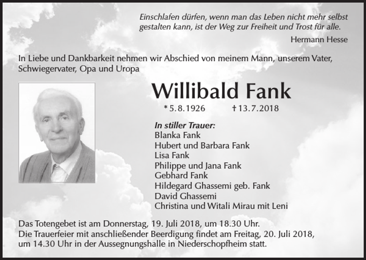 <p>Einschlafen dürfen, wenn man das Leben nicht mehr selbst<br />gestalten kann, ist der Weg zur Freiheit und Trost für alle.<br />Hermann Hesse</p><p>In Liebe und Dankbarkeit nehmen wir Abschied von meinem Mann, unserem Vater,<br />Schwiegervater, Opa und Uropa</p><p>Willibald Fank<br />* 5. 8. 1926</p><p>† 13. 7. 2018</p><p>In stiller Trauer:<br />Blanka Fank<br />Hubert und Barbara Fank<br />Lisa Fank<br />Philippe und Jana Fank<br />Gebhard Fank<br />Hildegard Ghassemi geb. Fank<br />David Ghassemi<br />Christina und Witali Mirau mit Leni<br />Das Totengebet ist am Donnerstag, 19. Juli 2018, um 18.30 Uhr.<br />Die Trauerfeier mit anschließender Beerdigung findet am Freitag, 20. Juli 2018,<br />um 14.30 Uhr in der Aussegnungshalle in Niederschopfheim statt.</p>