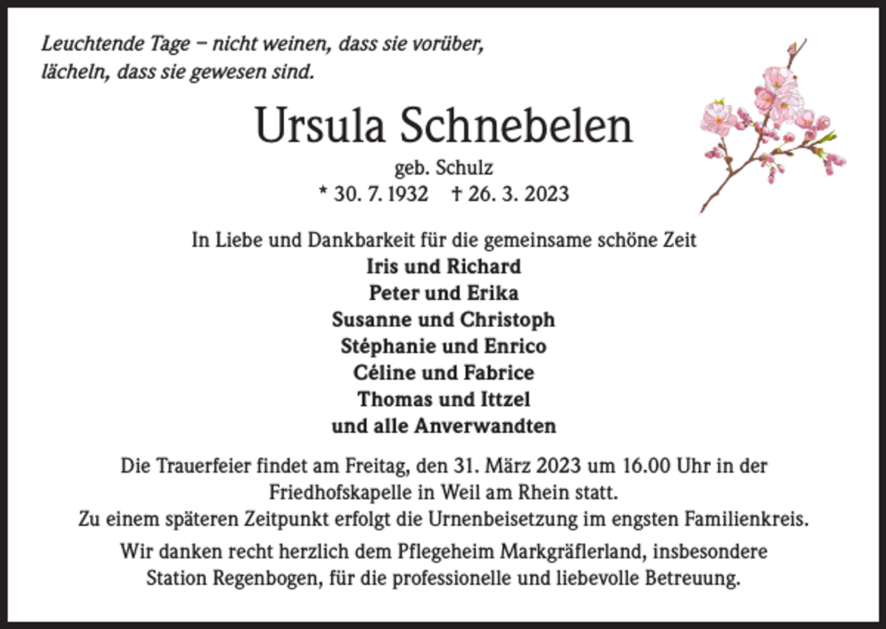 <p>Leuchtende Tage – nicht weinen, dass sie vorüber,<br />lächeln, dass sie gewesen sind.</p><p>Ursula Schnebelen<br />geb. Schulz<br />* 30. 7. 1932 † 26. 3. 2023</p><p>In Liebe und Dankbarkeit für die gemeinsame schöne Zeit<br />Iris und Richard<br />Peter und Erika<br />Susanne und Christoph<br />Stéphanie und Enrico<br />Céline und Fabrice<br />Thomas und Ittzel<br />und alle Anverwandten<br />Die Trauerfeier findet am Freitag, den 31. März 2023 um 16.00 Uhr in der<br />Friedhofskapelle in Weil am Rhein statt.<br />Zu einem späteren Zeitpunkt erfolgt die Urnenbeisetzung im engsten Familienkreis.<br />Wir danken recht herzlich dem Pflegeheim Markgräflerland, insbesondere<br />Station Regenbogen, für die professionelle und liebevolle Betreuung.</p>