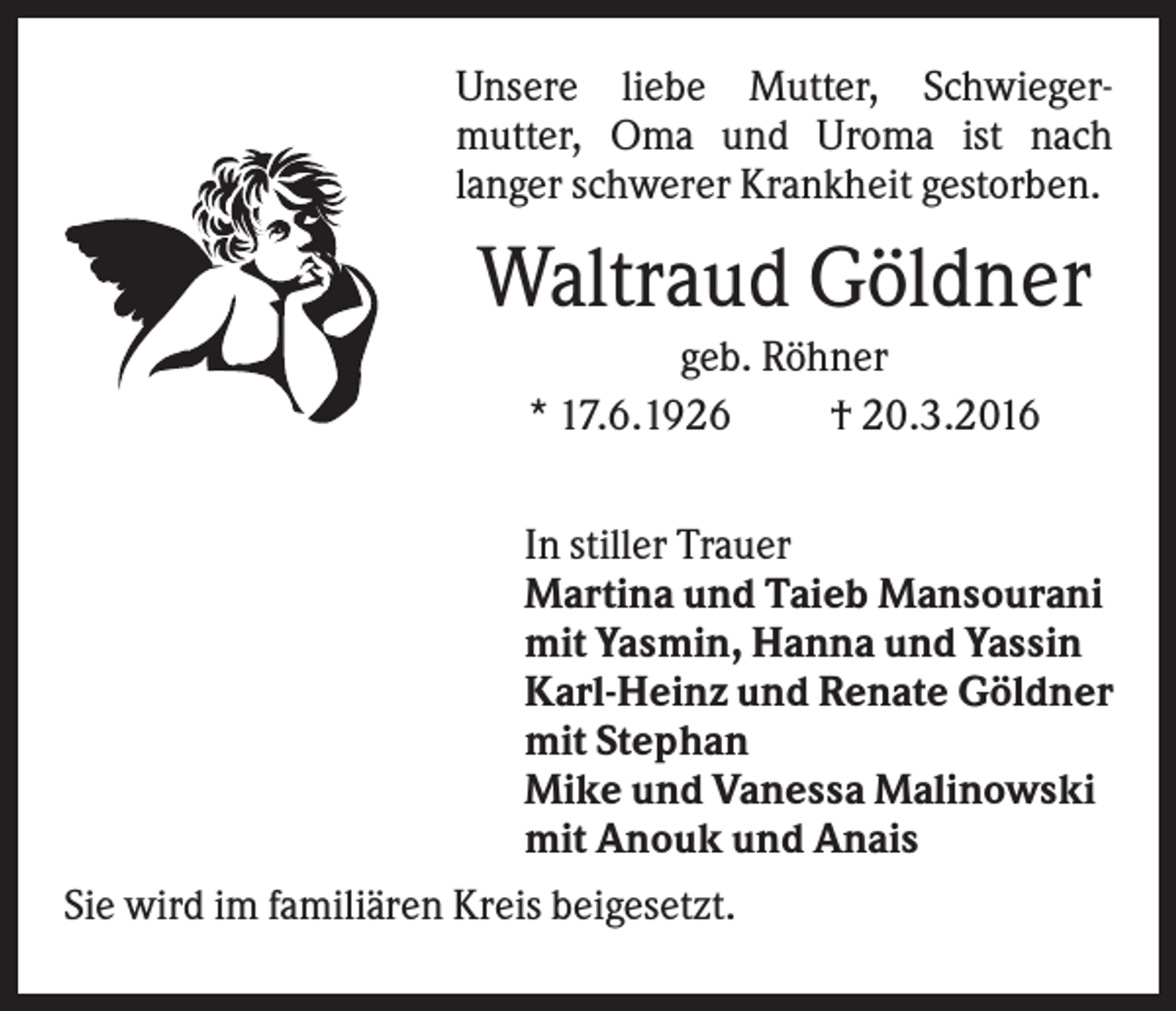 <p>Unsere liebe Mutter, Schwiegermutter, Oma und Uroma ist nach<br />langer schwerer Krankheit gestorben.</p><p>Waltraud Göldner<br />geb. Röhner<br />* 17.6.1926<br />† 20.3.2016<br />In stiller Trauer<br />Martina und Taieb Mansourani<br />mit Yasmin, Hanna und Yassin<br />Karl-Heinz und Renate Göldner<br />mit Stephan<br />Mike und Vanessa Malinowski<br />mit Anouk und Anais<br />Sie wird im familiären Kreis beigesetzt.</p>