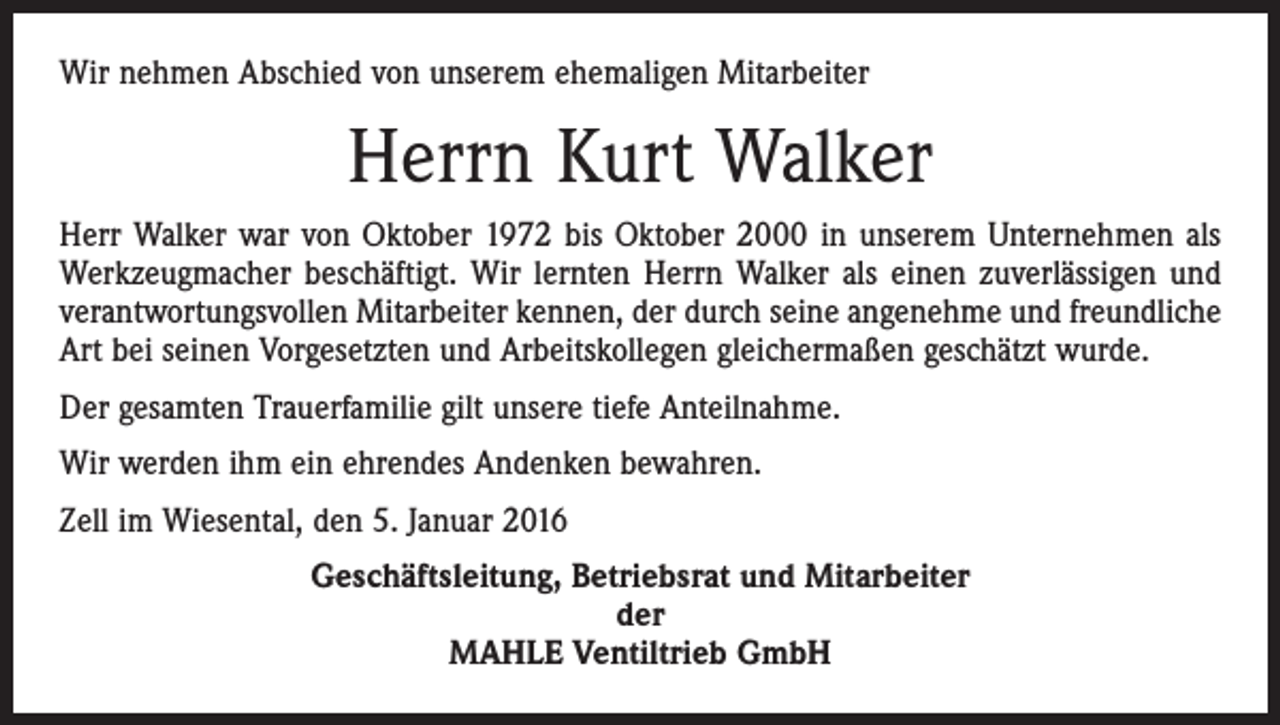 <p>Wir nehmen Abschied von unserem ehemaligen Mitarbeiter</p><p>Herrn Kurt Walker<br />Herr Walker war von Oktober 1972 bis Oktober 2000 in unserem Unternehmen als<br />Werkzeugmacher beschäftigt. Wir lernten Herrn Walker als einen zuverlässigen und<br />verantwortungsvollen Mitarbeiter kennen, der durch seine angenehme und freundliche<br />Art bei seinen Vorgesetzten und Arbeitskollegen gleichermaßen geschätzt wurde.<br />Der gesamten Trauerfamilie gilt unsere tiefe Anteilnahme.<br />Wir werden ihm ein ehrendes Andenken bewahren.<br />Zell im Wiesental, den 5. Januar 2016<br />Geschäftsleitung, Betriebsrat und Mitarbeiter<br />der<br />MAHLE Ventiltrieb GmbH</p>