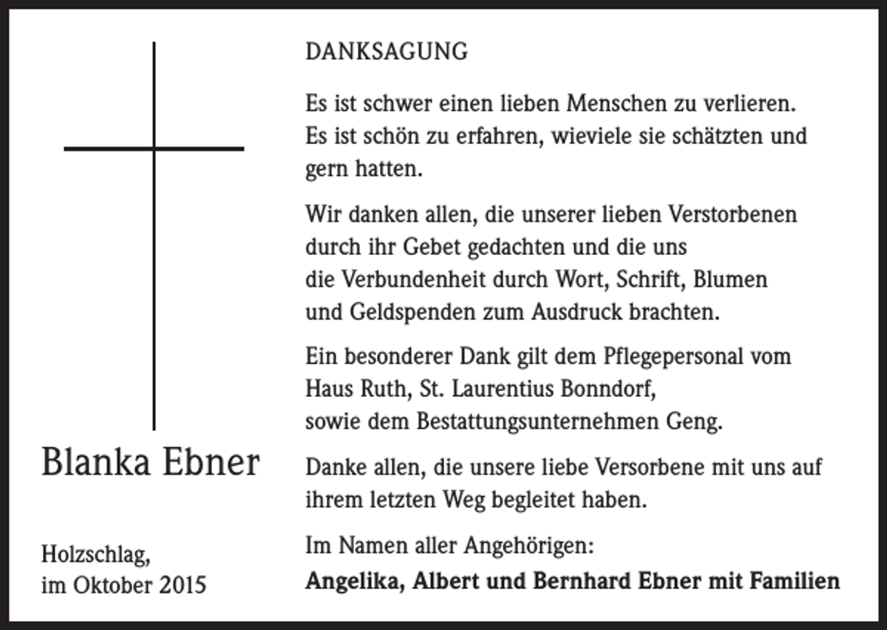 <p>DANKSAGUNG<br />Es ist schwer einen lieben Menschen zu verlieren.<br />Es ist schön zu erfahren, wieviele sie schätzten und<br />gern hatten.<br />Wir danken allen, die unserer lieben Verstorbenen<br />durch ihr Gebet gedachten und die uns<br />die Verbundenheit durch Wort, Schrift, Blumen<br />und ­Geldspenden zum Ausdruck brachten.<br />Ein besonderer Dank gilt dem Pflegepersonal vom<br />Haus Ruth, St. Laurentius Bonndorf,<br />sowie dem Bestattungsunternehmen Geng.</p><p>Blanka Ebner<br />Holzschlag,<br />im Oktober 2015</p><p>Danke allen, die unsere liebe Versorbene mit uns auf<br />ihrem letzten Weg begleitet haben.<br />Im Namen aller Angehörigen:<br />Angelika, Albert und Bernhard Ebner mit Familien</p>