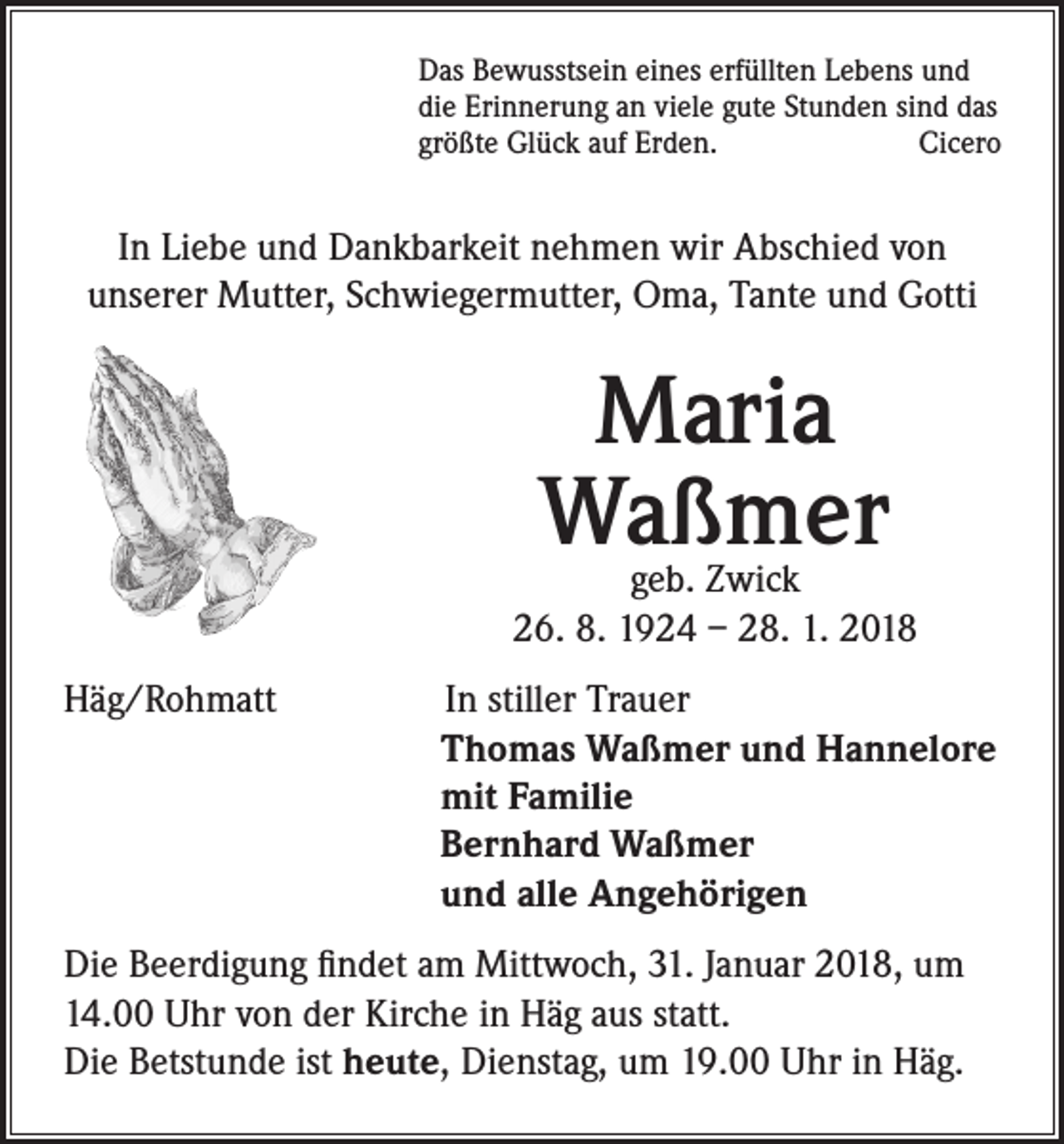 <p>Das Bewusstsein eines erfüllten Lebens und<br />die Erinnerung an viele gute Stunden sind das<br />größte Glück auf Erden.<br />Cicero</p><p>In Liebe und Dankbarkeit nehmen wir Abschied von<br />unserer Mutter, Schwiegermutter, Oma, Tante und Gotti</p><p>Maria<br />Waßmer</p><p>geb. Zwick<br />26. 8. 1924 – 28. 1. 2018<br />Häg/Rohmatt</p><p>In stiller Trauer<br />Thomas Waßmer und Hannelore<br />mit Familie<br />Bernhard Waßmer<br />und alle Angehörigen</p><p>Die Beerdigung findet am Mittwoch, 31. Januar 2018, um<br />14.00 Uhr von der Kirche in Häg aus statt.<br />Die Betstunde ist heute, Dienstag, um 19.00 Uhr in Häg.</p>