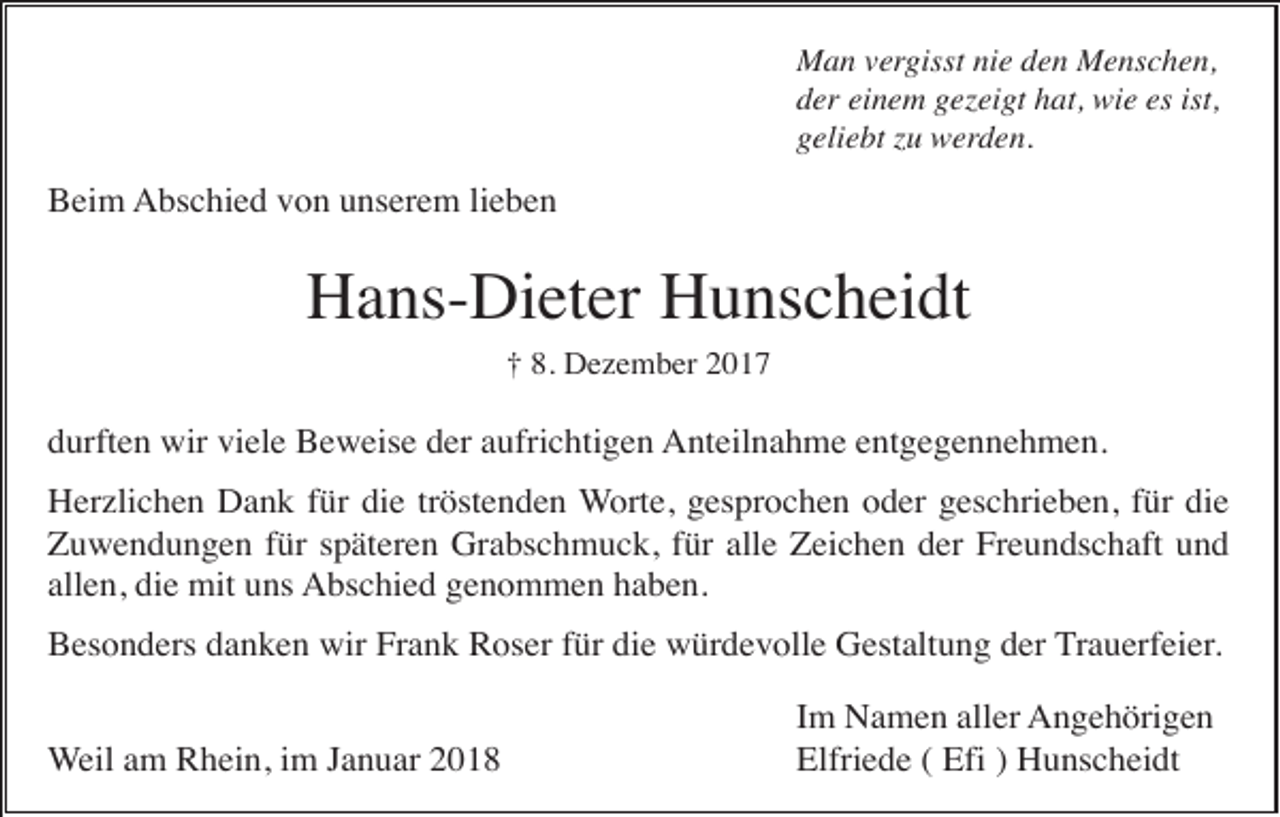 <p>Man vergisst nie den Menschen,<br />der einem gezeigt hat, wie es ist,<br />geliebt zu werden.</p><p>Beim Abschied von unserem lieben</p><p>Hans-Dieter Hunscheidt<br />† 8. Dezember 2017</p><p>durften wir viele Beweise der aufrichtigen Anteilnahme entgegennehmen.<br />Herzlichen Dank für die tröstenden Worte, gesprochen oder geschrieben, für die<br />Zuwendungen für späteren Grabschmuck, für alle Zeichen der Freundschaft und<br />allen, die mit uns Abschied genommen haben.<br />Besonders danken wir Frank Roser für die würdevolle Gestaltung der Trauerfeier.<br />Weil am Rhein, im Januar 2018</p><p>Im Namen aller Angehörigen<br />Elfriede ( Efi ) Hunscheidt</p>