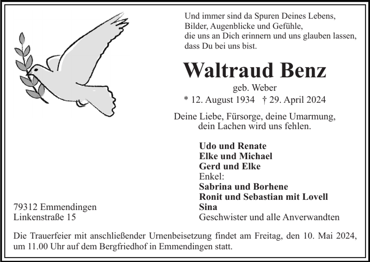 <p>Und immer sind da Spuren Deines Lebens,<br />Bilder, Augenblicke und Gefühle,<br />die uns an Dich erinnern und uns glauben lassen,<br />dass Du bei uns bist.</p><p>Waltraud Benz<br />geb. Weber<br />* 12. August 1934 † 29. April 2024</p><p>Deine Liebe, Fürsorge, deine Umarmung,<br />dein Lachen wird uns fehlen.</p><p>79312 Emmendingen<br />Linkenstraße 15</p><p>Udo und Renate<br />Elke und Michael<br />Gerd und Elke<br />Enkel:<br />Sabrina und Borhene<br />Ronit und Sebastian mit Lovell<br />Sina<br />Geschwister und alle Anverwandten</p><p>Die Trauerfeier mit anschließender Urnenbeisetzung findet am Freitag, den 10. Mai 2024,<br />um 11.00 Uhr auf dem Bergfriedhof in Emmendingen statt.</p>