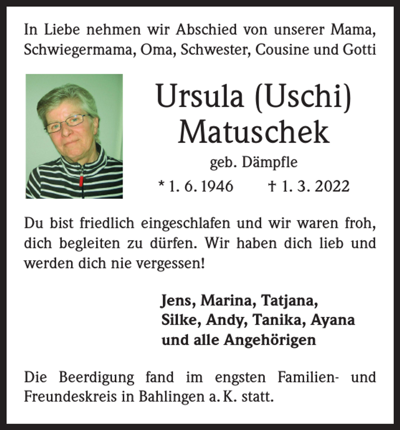 <p>In Liebe nehmen wir Abschied von unserer Mama,<br />Schwiegermama, Oma, Schwester, Cousine und Gotti</p><p>Ursula (Uschi)<br />Matuschek<br />geb. Dämpfle<br />* 1. 6. 1946 † 1. 3. 2022<br />Du bist friedlich eingeschlafen und wir waren froh,<br />dich begleiten zu dürfen. Wir haben dich lieb und<br />­werden dich nie vergessen!<br />Jens, Marina, Tatjana,<br />Silke, Andy, Tanika, Ayana<br />und alle Angehörigen<br />Die Beerdigung fand im engsten Familien- und<br />­Freundeskreis in Bahlingen a. K. statt.</p>