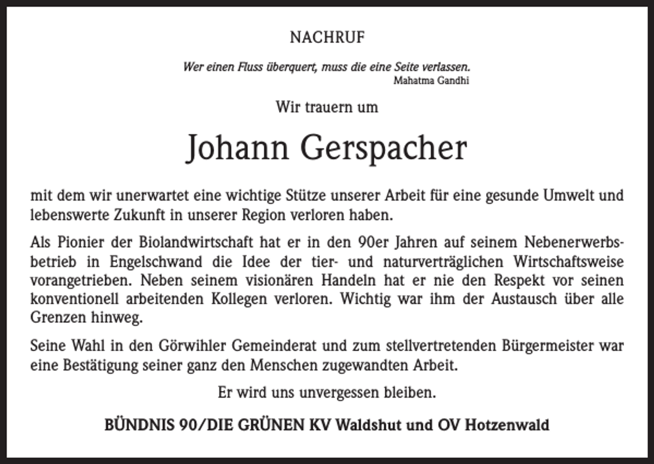 <p>NACHRUF<br />Wer einen Fluss überquert, muss die eine Seite verlassen.<br />Mahatma Gandhi</p><p>Wir trauern um</p><p>Johann Gerspacher<br />mit dem wir unerwartet eine wichtige Stütze unserer Arbeit für eine gesunde Umwelt und<br />lebenswerte Zukunft in unserer Region verloren haben.<br />Als Pionier der Biolandwirtschaft hat er in den 90er Jahren auf seinem Nebenerwerbsbetrieb in Engelschwand die Idee der tier- und naturverträglichen Wirtschaftsweise<br />vorangetrieben. Neben seinem visionären Handeln hat er nie den Respekt vor seinen<br />konventionell arbeitenden Kollegen verloren. Wichtig war ihm der Austausch über alle<br />Grenzen hinweg.<br />Seine Wahl in den Görwihler Gemeinderat und zum stellvertretenden Bürgermeister war<br />eine Bestätigung seiner ganz den Menschen zugewandten Arbeit.<br />Er wird uns unvergessen bleiben.<br />BÜNDNIS 90/DIE GRÜNEN KV Waldshut und OV Hotzenwald</p>