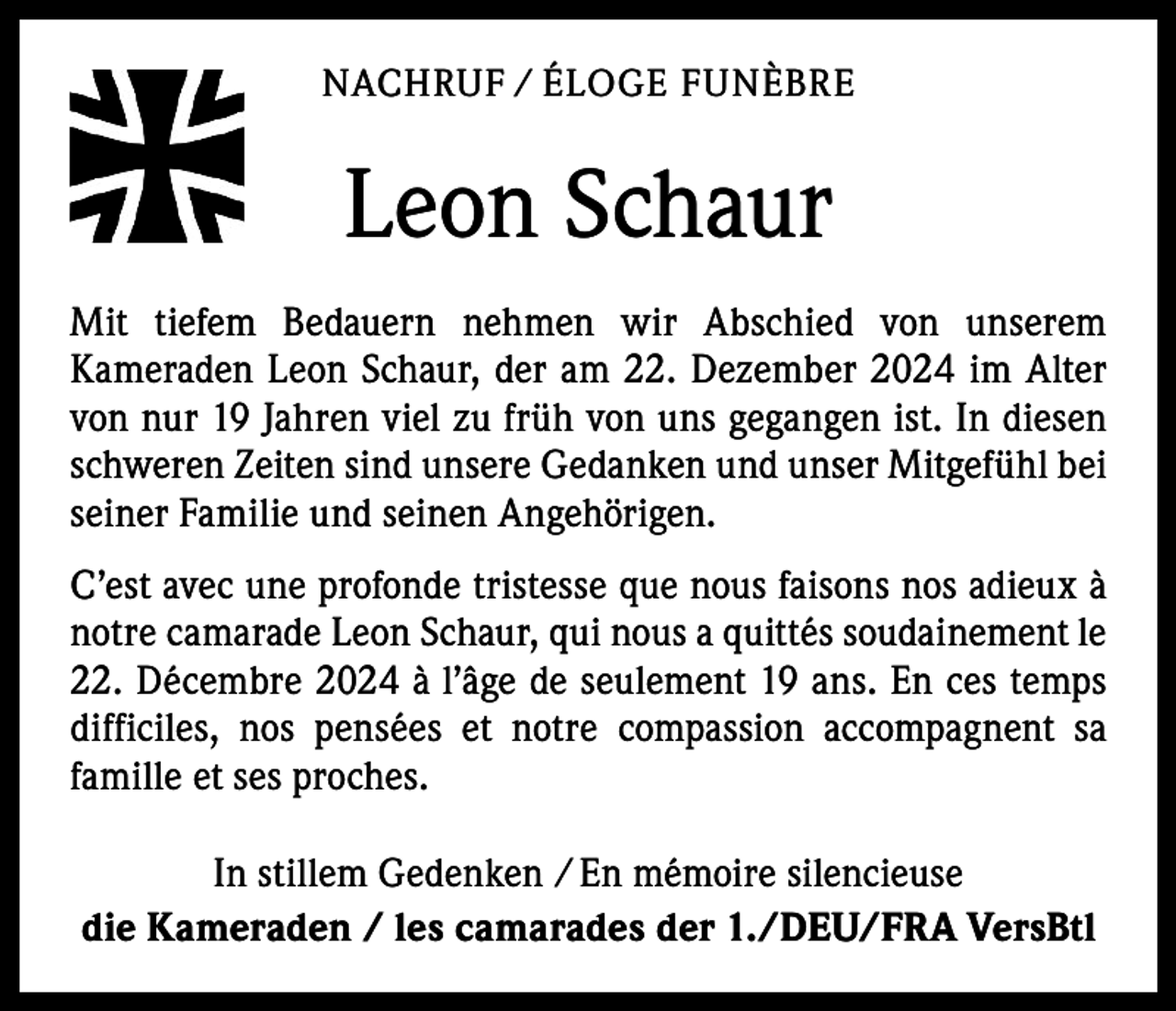 <p>NACHRUF / ÉLOGE FUNÈBRE</p><p>Leon Schaur<br />Mit tiefem Bedauern nehmen wir Abschied von unserem<br />­Kameraden Leon Schaur, der am 22. Dezember 2024 im Alter<br />von nur 19 Jahren viel zu früh von uns gegangen ist. In diesen<br />schweren ­Zeiten sind unsere Gedanken und unser Mitgefühl bei<br />seiner F­ amilie und seinen Angehörigen.<br />C’est avec une profonde tristesse que nous faisons nos adieux à<br />notre camarade Leon Schaur, qui nous a quittés soudainement le<br />22. Décembre 2024 à l’âge de seulement 19 ans. En ces temps<br />difficiles, nos pensées et notre compassion accompagnent sa<br />­famille et ses proches.<br />In stillem Gedenken / En mémoire silencieuse<br />die Kameraden / les camarades der 1./DEU/FRA VersBtl</p>