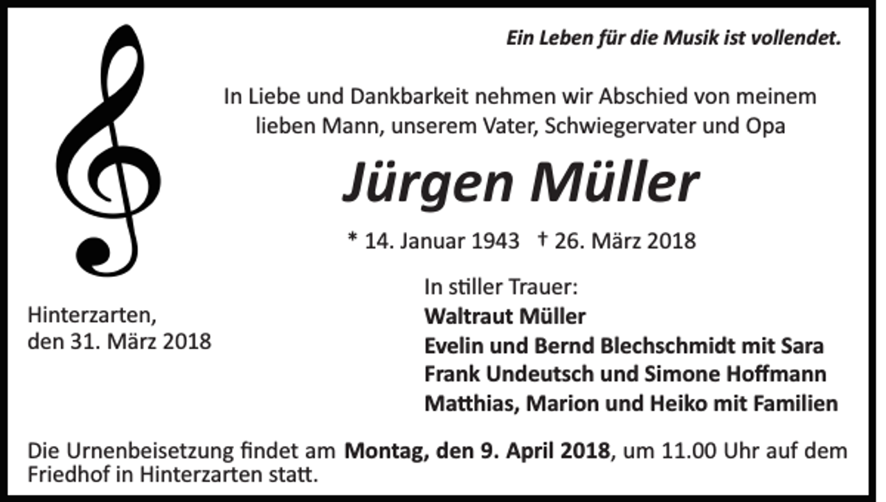 <p>Ei n LLeben<br />e b e n ffür<br />ür die<br />di e Musik<br />M usi k iist<br />st vollendet.<br />v oll e n d et.<br />Ein</p><p>IInn Liebe<br />Li e b e und<br />u n d Dankbarkeit<br />D a n k b ar k eit nehmen<br />n e h m e n wir<br />wir Abschied<br />A bs c hi e d von<br />v on meinem<br />m ei n e m<br />lieben<br />li e b e n Mann,<br />M a n n, unserem<br />u ns er e m Vater,<br />V at er, Schwiegervater<br />S c h wi e g er v at er und<br />u n d Opa<br />Op a</p><p>JJürgen<br />ür g e n Müller<br />M üll er<br />** 14.<br />1 4. JJanuar<br />a n u ar 11943<br />9 4 3 †† 226.<br />6. MMärz<br />ärz</p><p>Hi nt erz art e n,<br />Hinterzarten,<br />dden<br />e n 331.<br />1. März<br />M ärz 22</p><p>In<br />I n s�ller<br />s �ll er Trauer:<br />Tr a u er:<br />Waltraut<br />W altr a ut MMüller<br />üll er<br />Evelin<br />E v eli n und<br />u n d Bernd<br />B er n d Blechschmidt<br />Bl e c hs c h mi dt mit<br />mit SSara<br />ar a<br />Frank<br />Simone<br />Fr a n k Undeutsch<br />U n d e uts c h und<br />u n d Si<br />m o n e Hoﬀmann<br />Ho ﬀ mann<br />M a � hi as, MMarion<br />ari o n u und<br />n d HHeiko<br />e i k o mit<br />mit Familien<br />F a mili e n<br />Ma�hias,</p><p>Di e Urnenbeisetzung<br />Die<br />Ur n e n b eis etz u n g ﬁﬁndet<br />n d et aamm MMontag,<br />o nt a g, d den<br />e n 9.9.AApril<br />pril 018,<br />0 1 8 , um<br />u m 11.00<br />. Uhr<br />U hr auf<br />a uf dem<br />de m<br />Friedhof<br />Fri e d h of iinn Hinterzarten<br />Hi nt erz art e n ssta�.<br />t a �.</p>