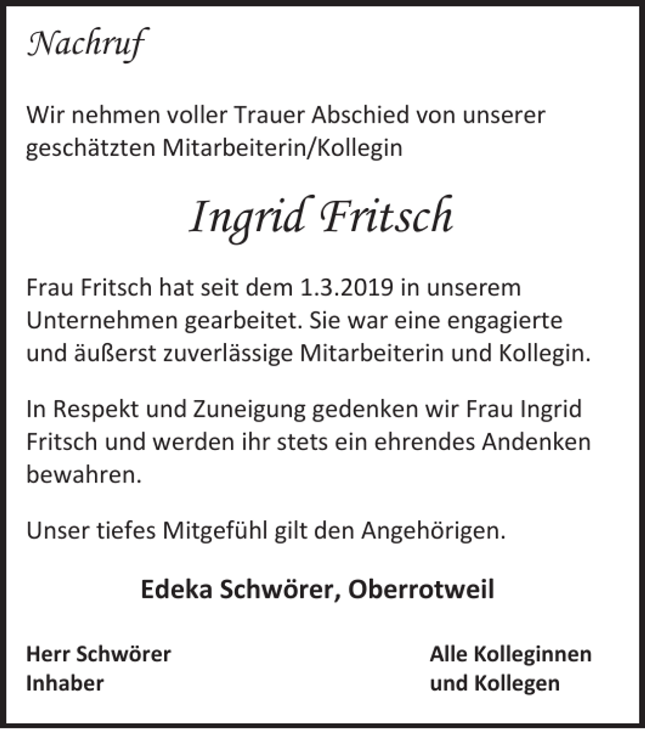 <p>Nachruf<br />Wir nehmen voller Trauer Abschied von unserer<br />geschätzten Mitarbeiterin/Kollegin</p><p>Ingrid Fritsch<br />Frau Fritsch hat seit dem 1.3.2019 in unserem<br />Unternehmen gearbeitet. Sie war eine engagierte<br />und äußerst zuverlässige Mitarbeiterin und Kollegin.<br />In Respekt und Zuneigung gedenken wir Frau Ingrid<br />Fritsch und werden ihr stets ein ehrendes Andenken<br />bewahren.<br />Unser tiefes Mitgefühl gilt den Angehörigen.</p><p>Edeka Schwörer, Oberrotweil<br />Herr Schwörer<br />Inhaber</p><p>Alle Kolleginnen<br />und Kollegen</p>