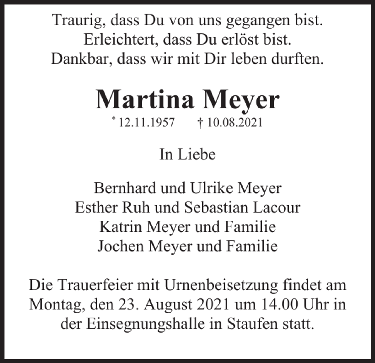 <p>Traurig, dass Du von uns gegangen bist.<br />Erleichtert, dass Du erlöst bist.<br />Dankbar, dass wir mit Dir leben durften.</p><p>Martina Meyer<br />* 12.11.1957</p><p>† 10.08.2021</p><p>In Liebe<br />Bernhard und Ulrike Meyer<br />Esther Ruh und Sebastian Lacour<br />Katrin Meyer und Familie<br />Jochen Meyer und Familie<br />Die Trauerfeier mit Urnenbeisetzung findet am<br />Montag, den 23. August 2021 um 14.00 Uhr in<br />der Einsegnungshalle in Staufen statt.</p>