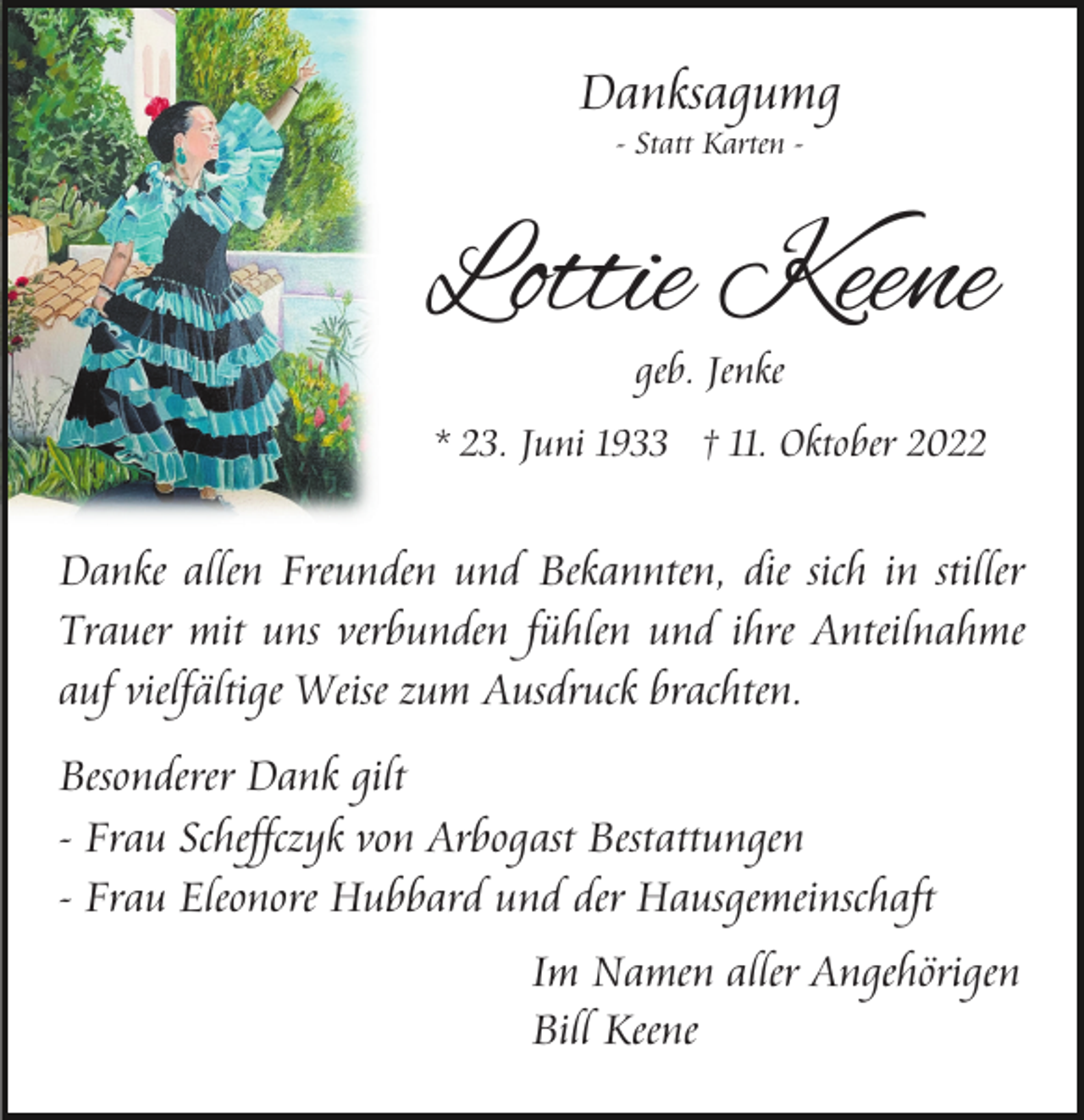 <p>Danksagumg<br />- Statt Karten -</p><p>Lottie Keene<br />geb. Jenke</p><p>* 23. Juni 1933 † 11. Oktober 2022</p><p>Danke allen Freunden und Bekannten, die sich in stiller<br />Trauer mit uns verbunden fühlen und ihre Anteilnahme<br />auf vielfältige Weise zum Ausdruck brachten.<br />Besonderer Dank gilt<br />- Frau Scheffczyk von Arbogast Bestattungen<br />- Frau Eleonore Hubbard und der Hausgemeinschaft<br />Im Namen aller Angehörigen<br />Bill Keene</p>