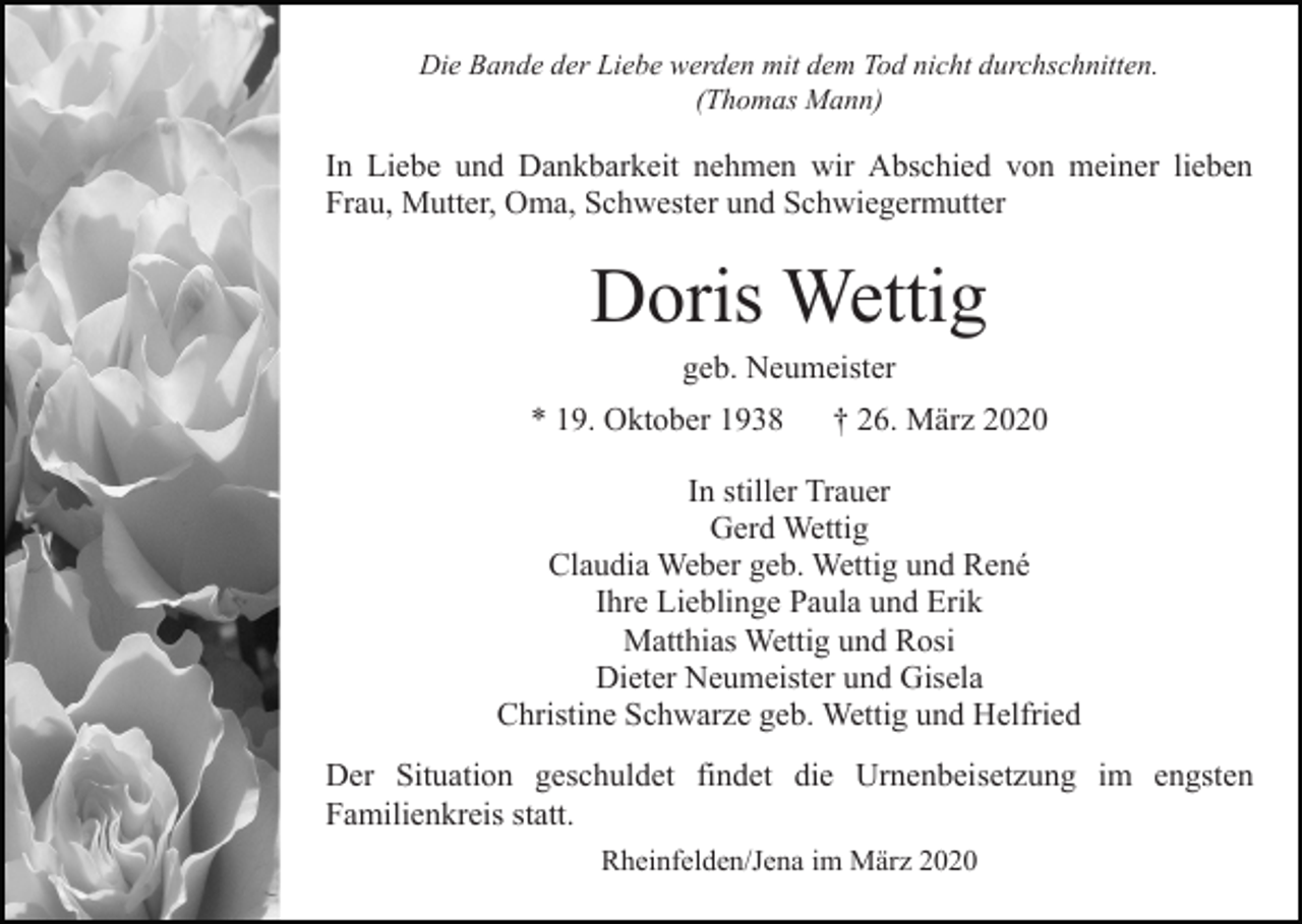 <p>Die Bande der Liebe werden mit dem Tod nicht durchschnitten.<br />(Thomas Mann)</p><p>In Liebe und Dankbarkeit nehmen wir Abschied von meiner lieben<br />Frau, Mutter, Oma, Schwester und Schwiegermutter</p><p>Doris Wettig<br />geb. Neumeister<br />* 19. Oktober 1938</p><p>† 26. März 2020</p><p>In stiller Trauer<br />Gerd Wettig<br />Claudia Weber geb. Wettig und René<br />Ihre Lieblinge Paula und Erik<br />Matthias Wettig und Rosi<br />Dieter Neumeister und Gisela<br />Christine Schwarze geb. Wettig und Helfried<br />Der Situation geschuldet findet die Urnenbeisetzung im engsten<br />Familienkreis statt.<br />Rheinfelden/Jena im März 2020</p>