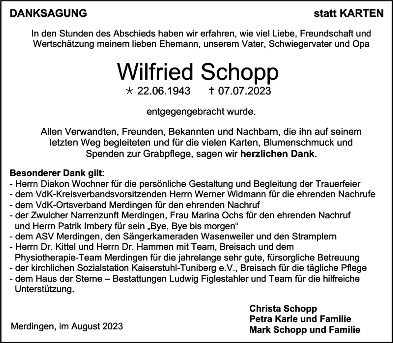 <p>DANKSAGUNG</p><p>statt KARTEN</p><p>In den Stunden des Abschieds haben wir erfahren, wie viel Liebe, Freundschaft und<br />Wertschätzung meinem lieben Ehemann, unserem Vater, Schwiegervater und Opa</p><p>Wilfried Schopp<br /> 22.06.1943</p><p> 07.07.2023</p><p>entgegengebracht wurde.<br />Allen Verwandten, Freunden, Bekannten und Nachbarn, die ihn auf seinem<br />letzten Weg begleiteten und für die vielen Karten, Blumenschmuck und<br />Spenden zur Grabpflege, sagen wir herzlichen Dank.<br />Besonderer Dank gilt:<br />- Herrn Diakon Wochner für die persönliche Gestaltung und Begleitung der Trauerfeier<br />- dem VdK-Kreisverbandsvorsitzenden Herrn Werner Widmann für die ehrenden Nachrufe<br />- dem VdK-Ortsverband Merdingen für den ehrenden Nachruf<br />- der Zwulcher Narrenzunft Merdingen, Frau Marina Ochs für den ehrenden Nachruf<br />und Herrn Patrik Imbery für sein „Bye, Bye bis morgen“<br />- dem ASV Merdingen, den Sängerkameraden Wasenweiler und den Stramplern<br />- Herrn Dr. Kittel und Herrn Dr. Hammen mit Team, Breisach und dem<br />Physiotherapie-Team Merdingen für die jahrelange sehr gute, fürsorgliche Betreuung<br />- der kirchlichen Sozialstation Kaiserstuhl-Tuniberg e.V., Breisach für die tägliche Pflege<br />- dem Haus der Sterne – Bestattungen Ludwig Figlestahler und Team für die hilfreiche<br />Unterstützung.</p><p>Merdingen, im August 2023</p><p>Christa Schopp<br />Petra Karle und Familie<br />Mark Schopp und Familie</p>