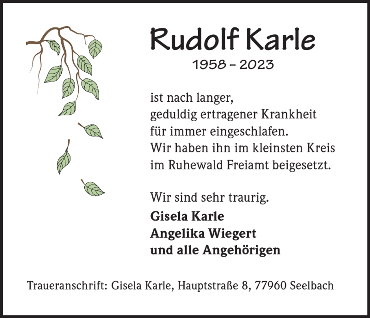 <p>Rudolf Karle<br />1958 – 2023</p><p>ist nach langer,<br />geduldig ertragener Krankheit<br />für immer eingeschlafen.<br />Wir haben ihn im kleinsten Kreis<br />im Ruhewald Freiamt beigesetzt.<br />Wir sind sehr traurig.<br />Gisela Karle<br />Angelika Wiegert<br />und alle Angehörigen<br />Traueranschrift: Gisela Karle, Hauptstraße 8, 77960 Seelbach</p>