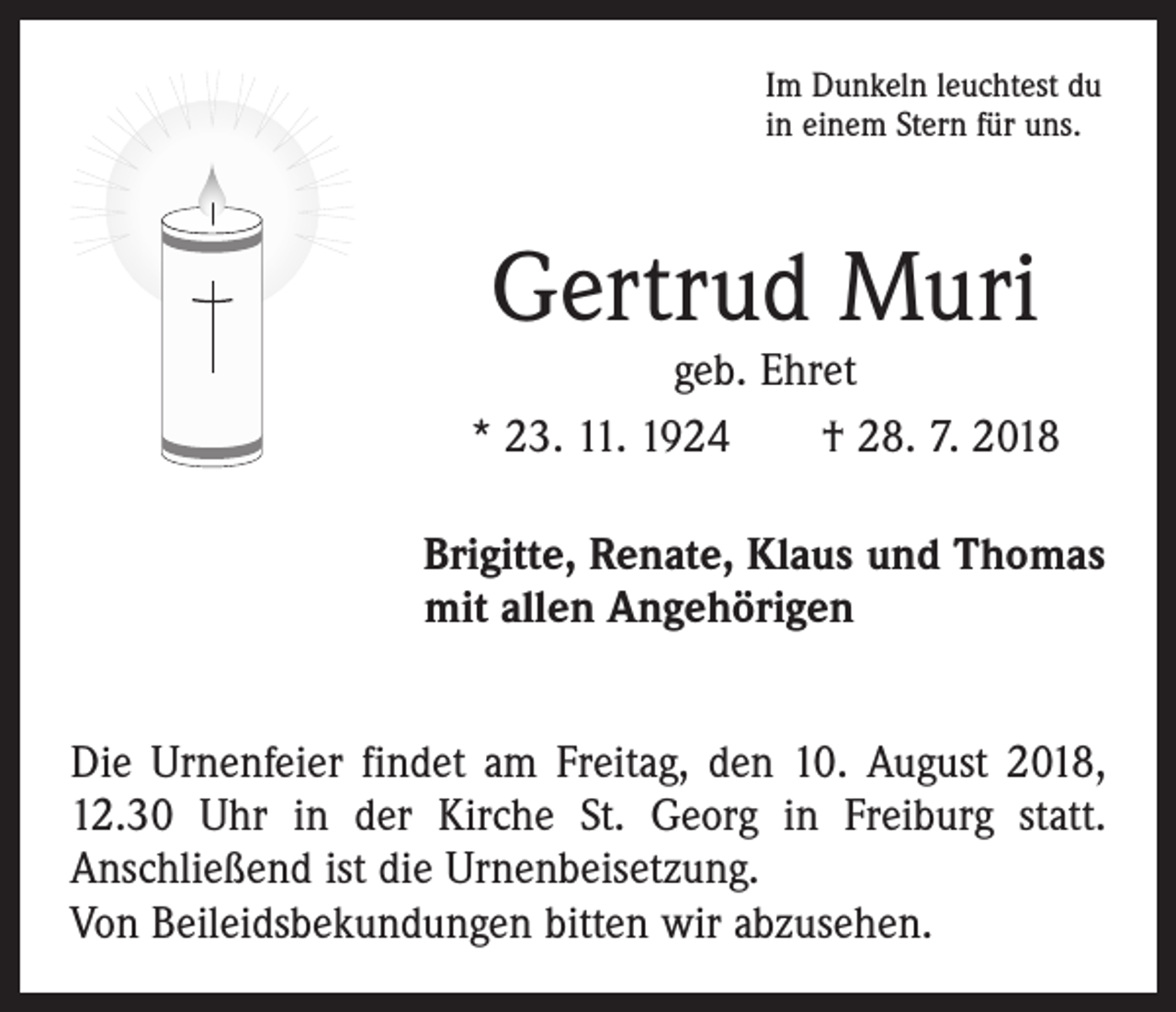 <p>Im Dunkeln leuchtest du<br />in einem Stern für uns.</p><p>Gertrud Muri</p><p>geb. Ehret<br />* 23. 11. 1924 † 28. 7. 2018<br />Brigitte, Renate, Klaus und Thomas<br />mit allen Angehörigen<br />Die Urnenfeier findet am Freitag, den 10. August 2018,<br />12.30 Uhr in der Kirche St. Georg in Freiburg statt.<br />Anschließend ist die Urnenbeisetzung.<br />Von Beileidsbekundungen bitten wir abzusehen.</p>