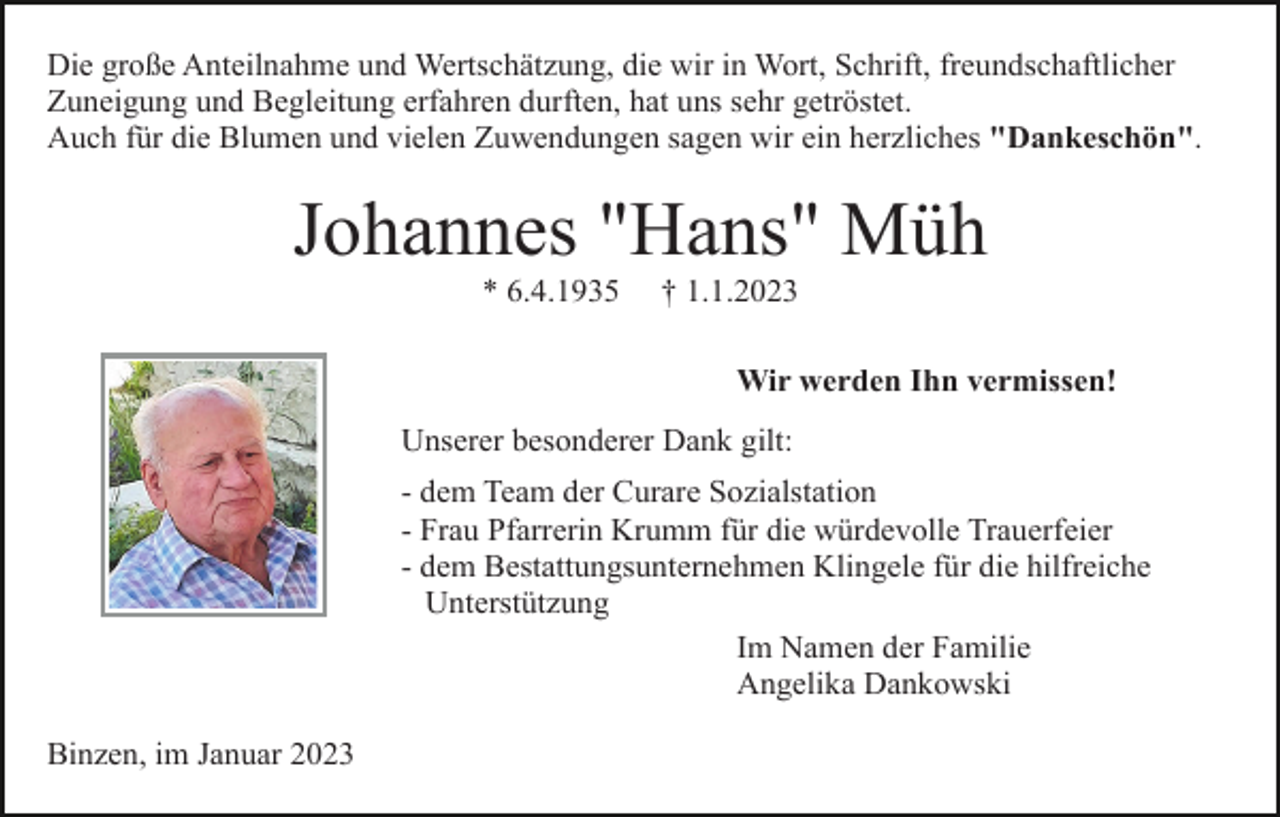 <p>Die große Anteilnahme und Wertschätzung, die wir in Wort, Schrift, freundschaftlicher<br />Zuneigung und Begleitung erfahren durften, hat uns sehr getröstet.<br />Auch für die Blumen und vielen Zuwendungen sagen wir ein herzliches "Dankeschön".</p><p>Johannes "Hans" Müh<br />* 6.4.1935</p><p>† 1.1.2023<br />Wir werden Ihn vermissen!</p><p>Unserer besonderer Dank gilt:<br />- dem Team der Curare Sozialstation<br />- Frau Pfarrerin Krumm für die würdevolle Trauerfeier<br />- dem Bestattungsunternehmen Klingele für die hilfreiche<br />Unterstützung<br />Im Namen der Familie<br />Angelika Dankowski<br />Binzen, im Januar 2023</p>