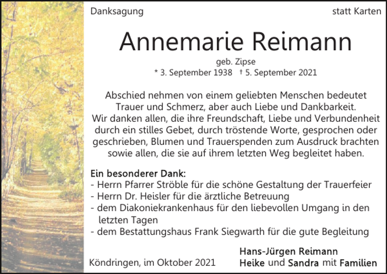 <p>Danksagung</p><p>statt Karten</p><p>Annemarie Reimann<br />geb. Zipse<br />* 3. September 1938 † 5. September 2021</p><p>Abschied nehmen von einem geliebten Menschen bedeutet<br />Trauer und Schmerz, aber auch Liebe und Dankbarkeit.<br />Wir danken allen, die ihre Freundschaft, Liebe und Verbundenheit<br />durch ein stilles Gebet, durch tröstende Worte, gesprochen oder<br />geschrieben, Blumen und Trauerspenden zum Ausdruck brachten<br />sowie allen, die sie auf ihrem letzten Weg begleitet haben.<br />- Herrn Pfarrer Ströble für die schöne Gestaltung der Trauerfeier<br />- Herrn Dr. Heisler für die ärztliche Betreuung<br />- dem Diakoniekrankenhaus für den liebevollen Umgang in den<br />letzten Tagen<br />- dem Bestattungshaus Frank Siegwarth für die gute Begleitung<br />Köndringen, im Oktober 2021</p><p>und</p><p>mit</p>