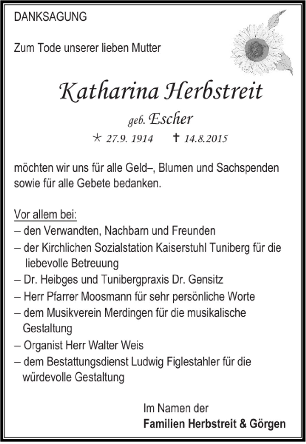 <p>DANKSAGUNG<br />Zum Tode unserer lieben Mutter</p><p>Katharina Herbstreit<br />geb. Escher<br /> 27.9. 1914<br /> 14.8.2015<br />möchten wir uns für alle Geld–, Blumen und Sachspenden<br />sowie für alle Gebete bedanken.<br />Vor allem bei:<br /> den Verwandten, Nachbarn und Freunden<br /> der Kirchlichen Sozialstation Kaiserstuhl Tuniberg für die<br />liebevolle Betreuung<br /> Dr. Heibges und Tunibergpraxis Dr. Gensitz<br /> Herr Pfarrer Moosmann für sehr persönliche Worte<br /> dem Musikverein Merdingen für die musikalische<br />Gestaltung<br /> Organist Herr Walter Weis<br /> dem Bestattungsdienst Ludwig Figlestahler für die<br />würdevolle Gestaltung<br />Im Namen der<br />Familien Herbstreit &amp; Görgen</p>