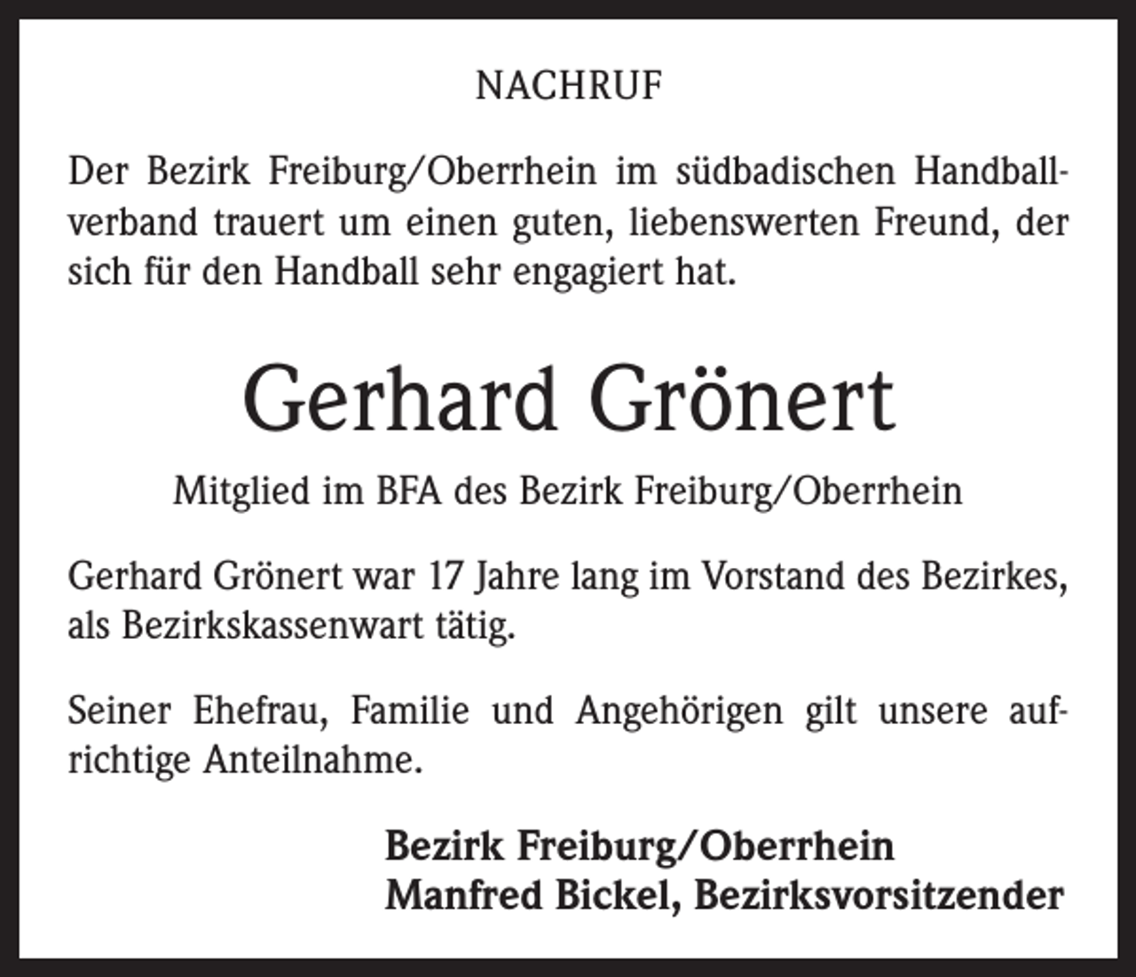 <p>NACHRUF<br />Der Bezirk Freiburg/Oberrhein im südbadischen Handball­<br />verband trauert um einen guten, liebenswerten Freund, der<br />sich für den Handball sehr engagiert hat.</p><p>Gerhard Grönert<br />Mitglied im BFA des Bezirk Freiburg/Oberrhein<br />Gerhard Grönert war 17 Jahre lang im Vorstand des Bezirkes,<br />als Bezirkskassenwart tätig.<br />Seiner Ehefrau, Familie und Angehörigen gilt unsere auf­<br />richtige Anteilnahme.</p><p>Bezirk Freiburg/Oberrhein<br />Manfred Bickel, Bezirksvorsitzender</p>