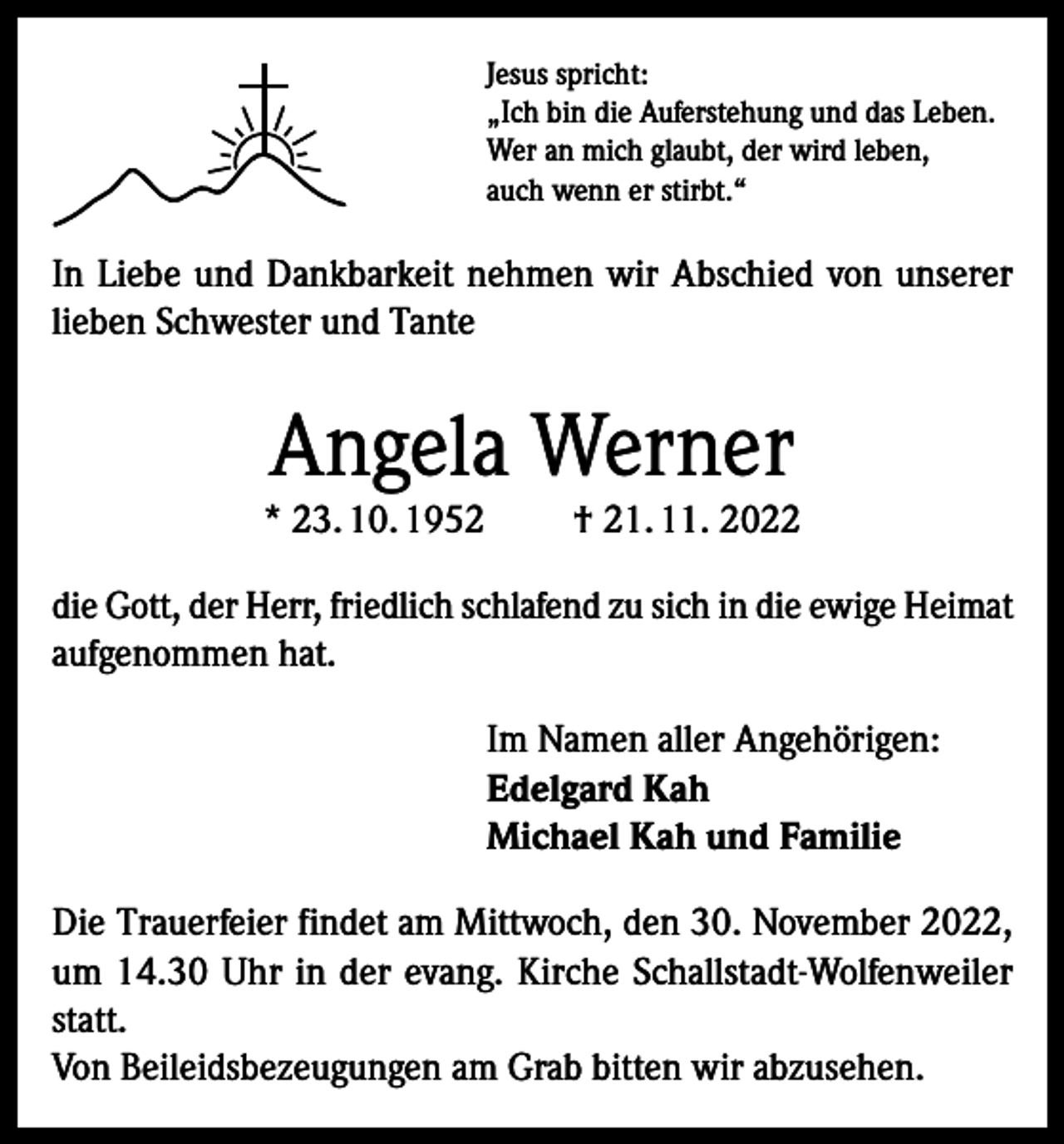 <p>Jesus spricht:<br />„Ich bin die Auferstehung und das Leben.<br />Wer an mich glaubt, der wird leben,<br />auch wenn er stirbt.“</p><p>In Liebe und Dankbarkeit nehmen wir Abschied von unserer<br />lieben Schwester und Tante</p><p>Angela Werner</p><p>* 23. 10. 1952</p><p>† 21. 11. 2022</p><p>die Gott, der Herr, friedlich schlafend zu sich in die ewige Heimat<br />aufgenommen hat.<br />Im Namen aller Angehörigen:<br />Edelgard Kah<br />Michael Kah und Familie<br />Die Trauerfeier findet am Mittwoch, den 30. November 2022,<br />um 14.30 Uhr in der evang. Kirche Schallstadt-Wolfenweiler<br />statt.<br />Von Beileidsbezeugungen am Grab bitten wir abzusehen.</p>