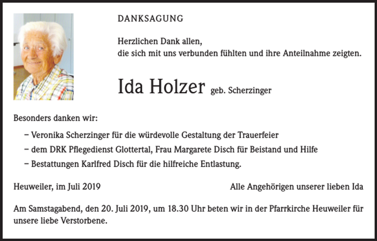 <p>DANKSAGUNG<br />Herzlichen Dank allen,<br />die sich mit uns verbunden fühlten und ihre Anteilnahme zeigten.</p><p>Ida Holzer geb. Scherzinger<br />Besonders danken wir:<br />– Veronika Scherzinger für die würdevolle Gestaltung der Trauerfeier<br />– dem DRK Pflegedienst Glottertal, Frau Margarete Disch für Beistand und Hilfe<br />– Bestattungen Karlfred Disch für die hilfreiche Entlastung.<br />Heuweiler, im Juli 2019</p><p>Alle Angehörigen unserer lieben Ida</p><p>Am Samstagabend, den 20. Juli 2019, um 18.30 Uhr beten wir in der Pfarrkirche Heuweiler für<br />unsere liebe Verstorbene.</p>