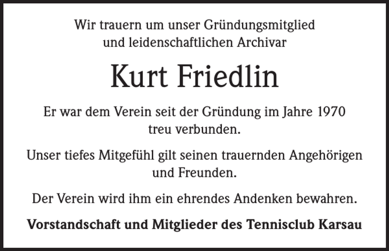 <p>Wir trauern um unser Gründungsmitglied<br />und leidenschaftlichen Archivar</p><p>Kurt Friedlin<br />Er war dem Verein seit der Gründung im Jahre 1970<br />treu verbunden.<br />Unser tiefes Mitgefühl gilt seinen trauernden Angehörigen<br />und Freunden.<br />Der Verein wird ihm ein ehrendes Andenken bewahren.<br />Vorstandschaft und Mitglieder des Tennisclub Karsau</p>