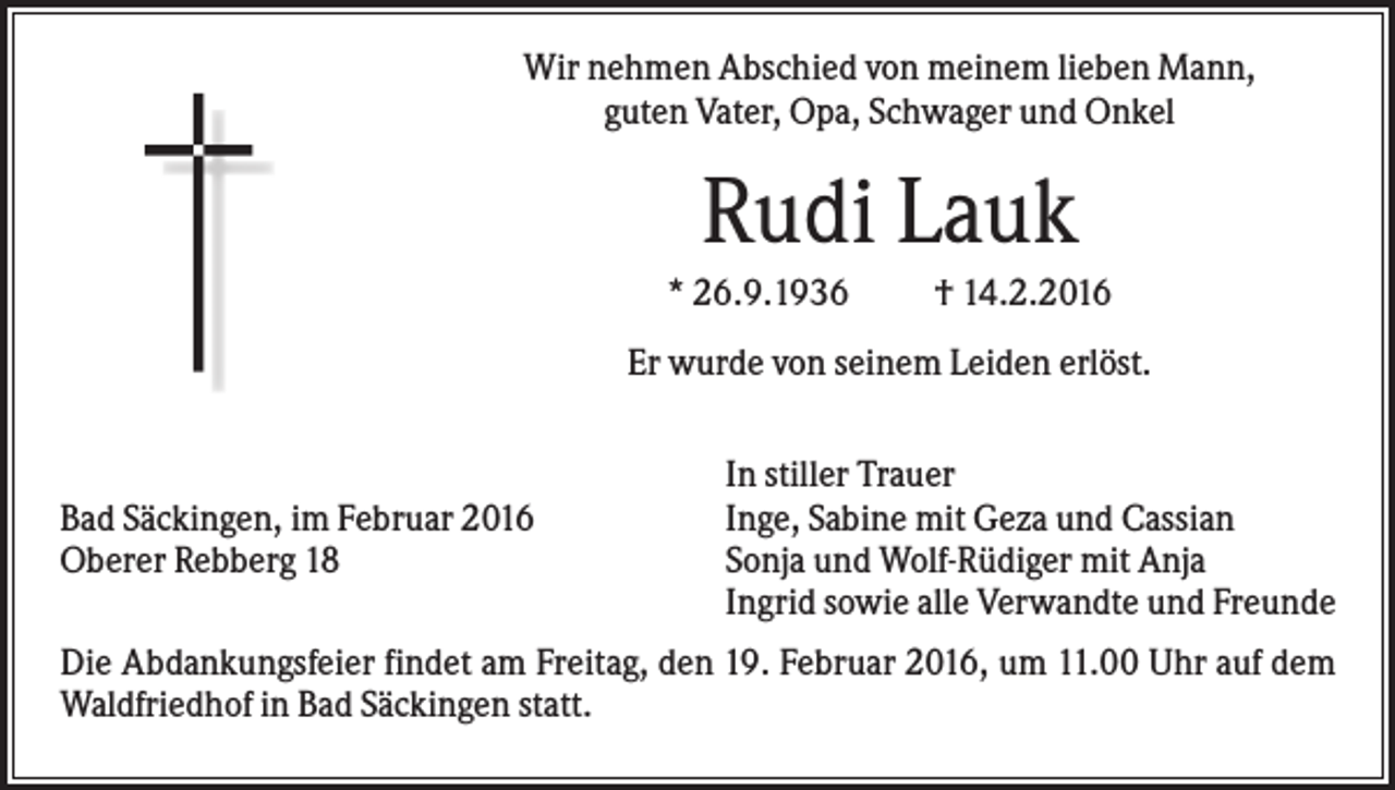 <p>Wir nehmen Abschied von meinem lieben Mann,<br />guten Vater, Opa, Schwager und Onkel</p><p>Rudi Lauk<br />* 26.9.1936</p><p>† 14.2.2016</p><p>Er wurde von seinem Leiden erlöst.</p><p>Bad Säckingen, im Februar 2016<br />Oberer Rebberg 18</p><p>In stiller Trauer<br />Inge, Sabine mit Geza und Cassian<br />Sonja und Wolf-Rüdiger mit Anja<br />Ingrid sowie alle Verwandte und Freunde</p><p>Die Abdankungsfeier findet am Freitag, den 19. Februar 2016, um 11.00 Uhr auf dem<br />Waldfriedhof in Bad Säckingen statt.</p>