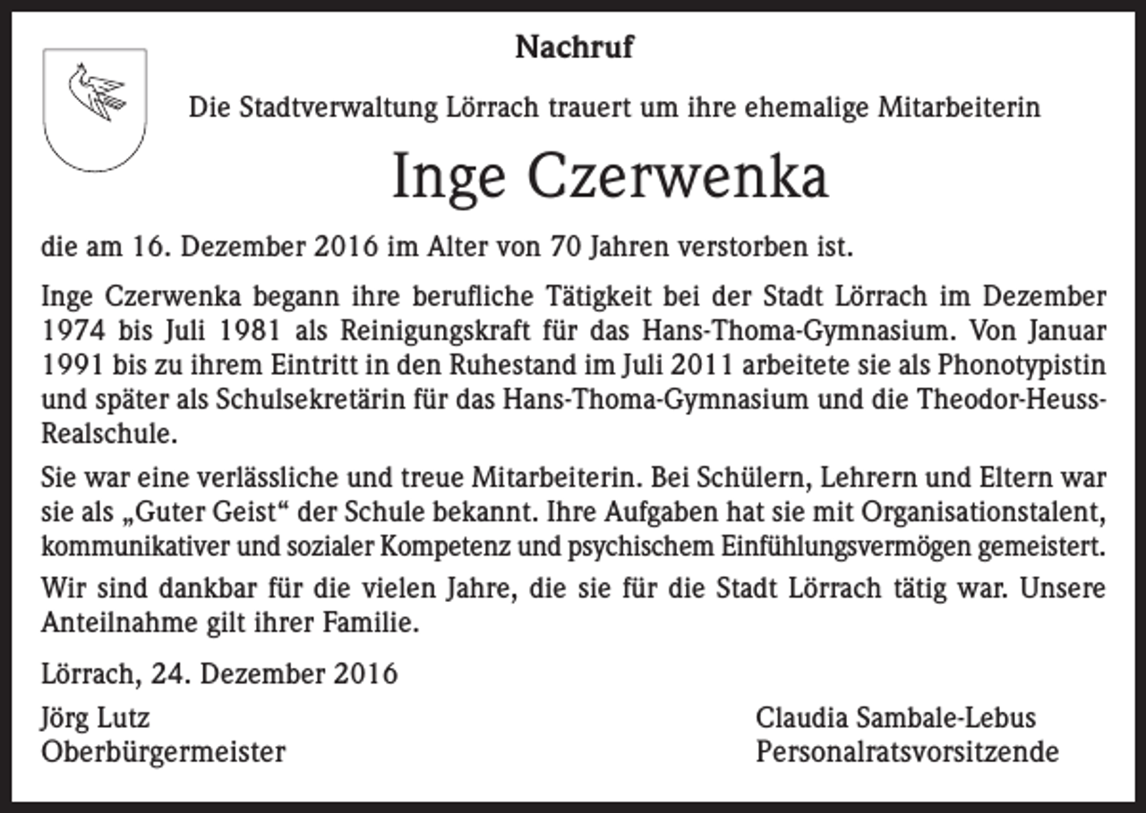 <p>Nachruf<br />Die Stadtverwaltung Lörrach trauert um ihre ehemalige Mitarbeiterin</p><p>Inge Czerwenka<br />die am 16. Dezember 2016 im Alter von 70 Jahren verstorben ist.<br />Inge Czerwenka begann ihre berufliche Tätigkeit bei der Stadt Lörrach im Dezember<br />1974 bis Juli 1981 als Reinigungskraft für das Hans-Thoma-Gymnasium. Von Januar<br />1991 bis zu ihrem Eintritt in den Ruhestand im Juli 2011 arbeitete sie als Phonotypistin<br />und später als Schulsekretärin für das Hans-Thoma-Gymnasium und die Theodor-HeussRealschule.<br />Sie war eine verlässliche und treue Mitarbeiterin. Bei Schülern, Lehrern und Eltern war<br />sie als „Guter Geist“ der Schule bekannt. Ihre Aufgaben hat sie mit Organisationstalent,<br />kommunikativer und sozialer Kompetenz und psychischem Einfühlungsvermögen gemeistert.<br />Wir sind dankbar für die vielen Jahre, die sie für die Stadt Lörrach tätig war. Unsere<br />Anteilnahme gilt ihrer Familie.<br />Lörrach, 24. Dezember 2016<br />Jörg Lutz</p><p>Oberbürgermeister</p><p>Claudia Sambale-Lebus<br />Personalratsvorsitzende</p>