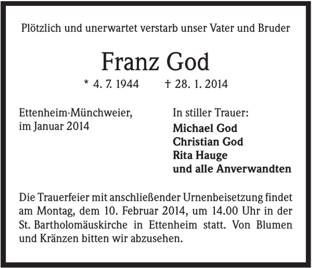 <p>Plötzlich und unerwartet verstarb unser Vater und Bruder</p><p>Franz God<br />* 4. 7. 1944<br />Ettenheim-Münchweier,<br />im Januar 2014</p><p>† 28. 1. 2014<br />In stiller Trauer:<br />Michael God<br />Christian God<br />Rita Hauge<br />und alle Anverwandten</p><p>Die Trauerfeier mit anschließender Urnenbeisetzung findet<br />am Montag, dem 10. Februar 2014, um 14.00 Uhr in der<br />St. Bartholomäuskirche in Ettenheim statt. Von Blumen<br />und Kränzen bitten wir abzusehen.</p>