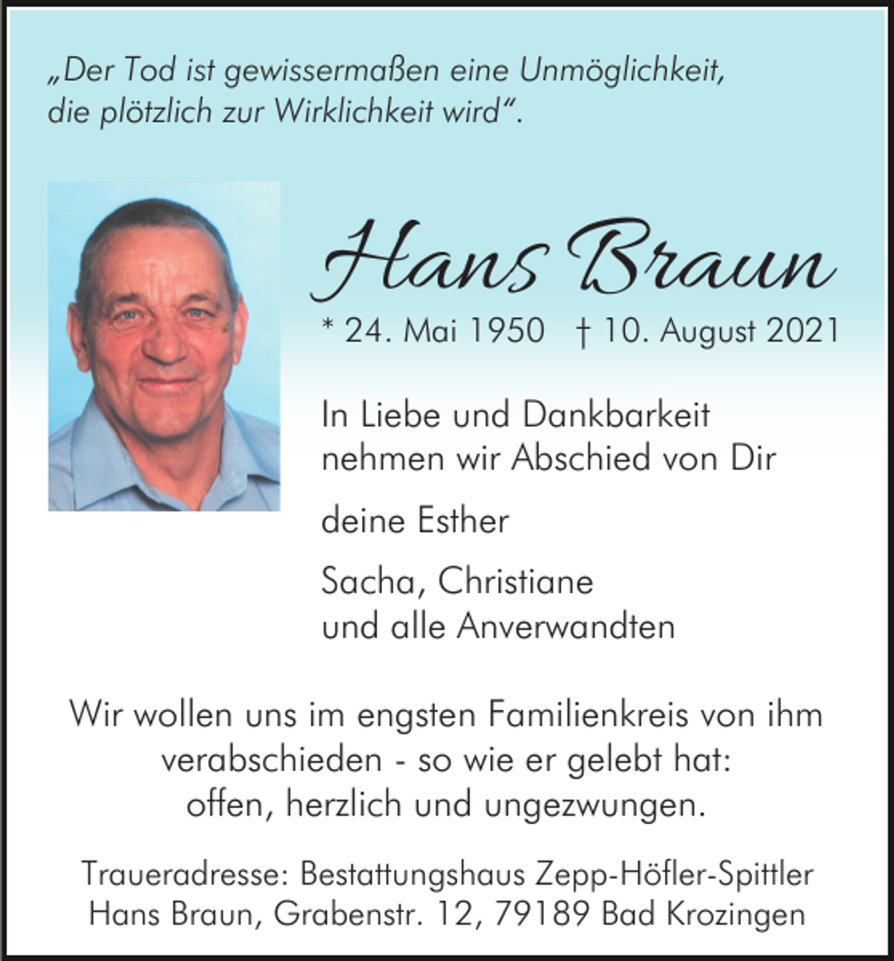 <p>„Der Tod ist gewissermaßen eine Unmöglichkeit,<br />die plötzlich zur Wirklichkeit wird“.</p><p>Hans Braun</p><p>* 24. Mai 1950 † 10. August 2021</p><p>In Liebe und Dankbarkeit<br />nehmen wir Abschied von Dir<br />deine Esther<br />Sacha, Christiane<br />und alle Anverwandten<br />Wir wollen uns im engsten Familienkreis von ihm<br />verabschieden - so wie er gelebt hat:<br />offen, herzlich und ungezwungen.<br />Traueradresse: Bestattungshaus Zepp-Höfler-Spittler<br />Hans Braun, Grabenstr. 12, 79189 Bad Krozingen</p>