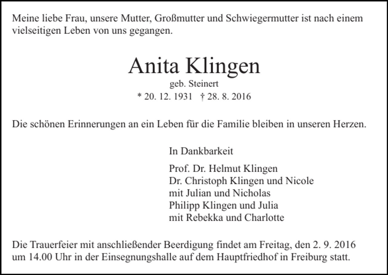 <p>Meine liebe Frau, unsere Mutter, Großmutter und Schwiegermutter ist nach einem<br />vielseitigen Leben von uns gegangen.</p><p>Anita Klingen<br />geb. Steinert<br />* 20. 12. 1931 † 28. 8. 2016</p><p>Die schönen Erinnerungen an ein Leben für die Familie bleiben in unseren Herzen.<br />In Dankbarkeit<br />Prof. Dr. Helmut Klingen<br />Dr. Christoph Klingen und Nicole<br />mit Julian und Nicholas<br />Philipp Klingen und Julia<br />mit Rebekka und Charlotte<br />Die Trauerfeier mit anschließender Beerdigung findet am Freitag, den 2. 9. 2016<br />um 14.00 Uhr in der Einsegnungshalle auf dem Hauptfriedhof in Freiburg statt.</p>