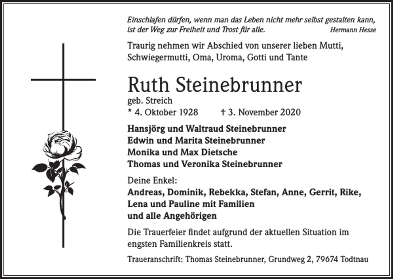 <p>Einschlafen dürfen, wenn man das Leben nicht mehr selbst gestalten kann,<br />Hermann Hesse<br />ist der Weg zur Freiheit und Trost für alle.</p><p>Traurig nehmen wir Abschied von unserer lieben Mutti,<br />Schwiegermutti, Oma, Uroma, Gotti und Tante</p><p>Ruth Steinebrunner<br />geb. Streich<br />* 4. Oktober 1928</p><p>† 3. November 2020</p><p>Hansjörg und Waltraud Steinebrunner<br />Edwin und Marita Steinebrunner<br />Monika und Max Dietsche<br />Thomas und Veronika Steinebrunner<br />Deine Enkel:<br />Andreas, Dominik, Rebekka, Stefan, Anne, Gerrit, Rike,<br />Lena und Pauline mit Familien<br />und alle Angehörigen<br />Die Trauerfeier findet aufgrund der aktuellen Situation im<br />engsten Familienkreis statt.<br />Traueranschrift: Thomas Steinebrunner, Grundweg 2, 79674 Todtnau</p>