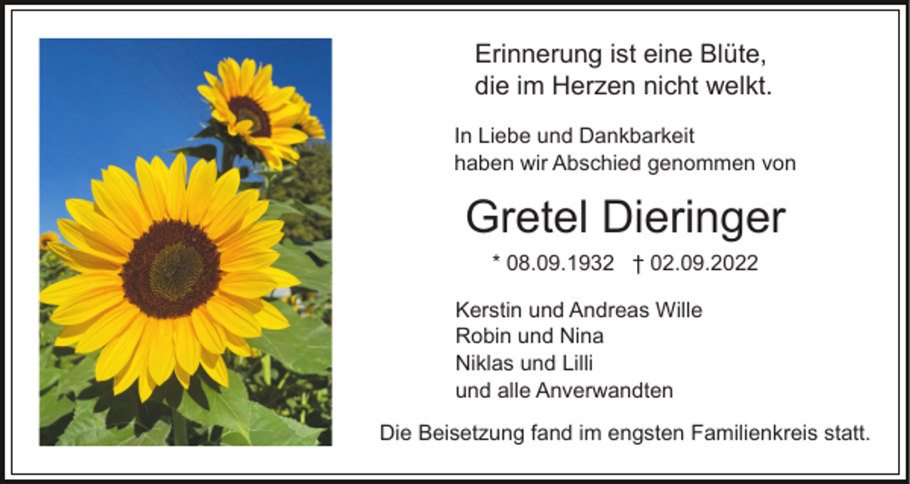 <p>Erinnerung ist eine Blüte,<br />die im Herzen nicht welkt.<br />In Liebe und Dankbarkeit<br />haben wir Abschied genommen von</p><p>Gretel Dieringer<br />* 08.09.1932 † 02.09.2022<br />Kerstin und Andreas Wille<br />Robin und Nina<br />Niklas und Lilli<br />und alle Anverwandten<br />Die Beisetzung fand im engsten Familienkreis statt.</p>
