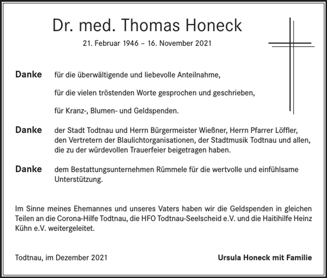 <p>Dr. med. Thomas Honeck<br />21. Februar 1946 – 16. November 2021</p><p>Danke</p><p>für die überwältigende und liebevolle Anteilnahme,</p><p>für die vielen tröstenden Worte gesprochen und geschrieben,</p><p>für Kranz-, Blumen- und Geldspenden.</p><p>Danke der Stadt Todtnau und Herrn Bürgermeister Wießner, Herrn Pfarrer Löffler,</p><p>den Vertretern der Blaulichtorganisationen, der Stadtmusik Todtnau und allen,<br />die zu der würdevollen Trauerfeier beigetragen haben.</p><p>Danke dem Bestattungsunternehmen Rümmele für die wertvolle und einfühlsame<br />Unterstützung.</p><p>Im Sinne meines Ehemannes und unseres Vaters haben wir die Geldspenden in gleichen<br />Teilen an die Corona-Hilfe Todtnau, die HFO Todtnau-Seelscheid e.V. und die Haitihilfe Heinz<br />Kühn e.V. weitergeleitet.<br />Todtnau, im Dezember 2021</p><p>Ursula Honeck mit Familie</p>