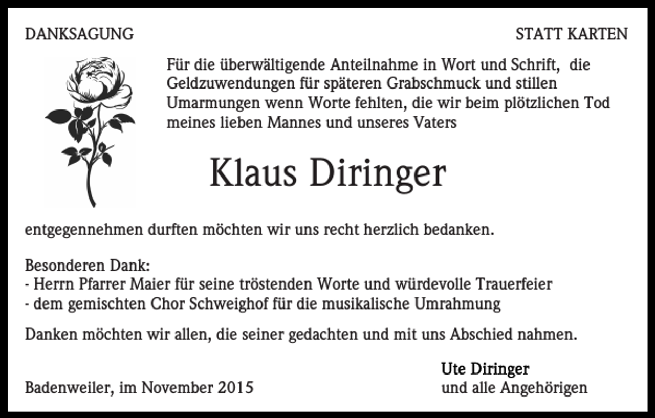 <p>DANKSAGUNG</p><p>STATT KARTEN<br />Für die überwältigende Anteilnahme in Wort und Schrift, die<br />Geldzuwendungen für späteren Grabschmuck und stillen<br />Umarmungen wenn Worte fehlten, die wir beim plötzlichen Tod<br />meines lieben Mannes und unseres Vaters</p><p>Klaus Diringer<br />entgegennehmen durften möchten wir uns recht herzlich bedanken.<br />Besonderen Dank:<br />- Herrn Pfarrer Maier für seine tröstenden Worte und würdevolle Trauerfeier<br />- dem gemischten Chor Schweighof für die musikalische Umrahmung<br />Danken möchten wir allen, die seiner gedachten und mit uns Abschied nahmen.<br />Badenweiler, im November 2015</p><p>und alle Angehörigen</p>