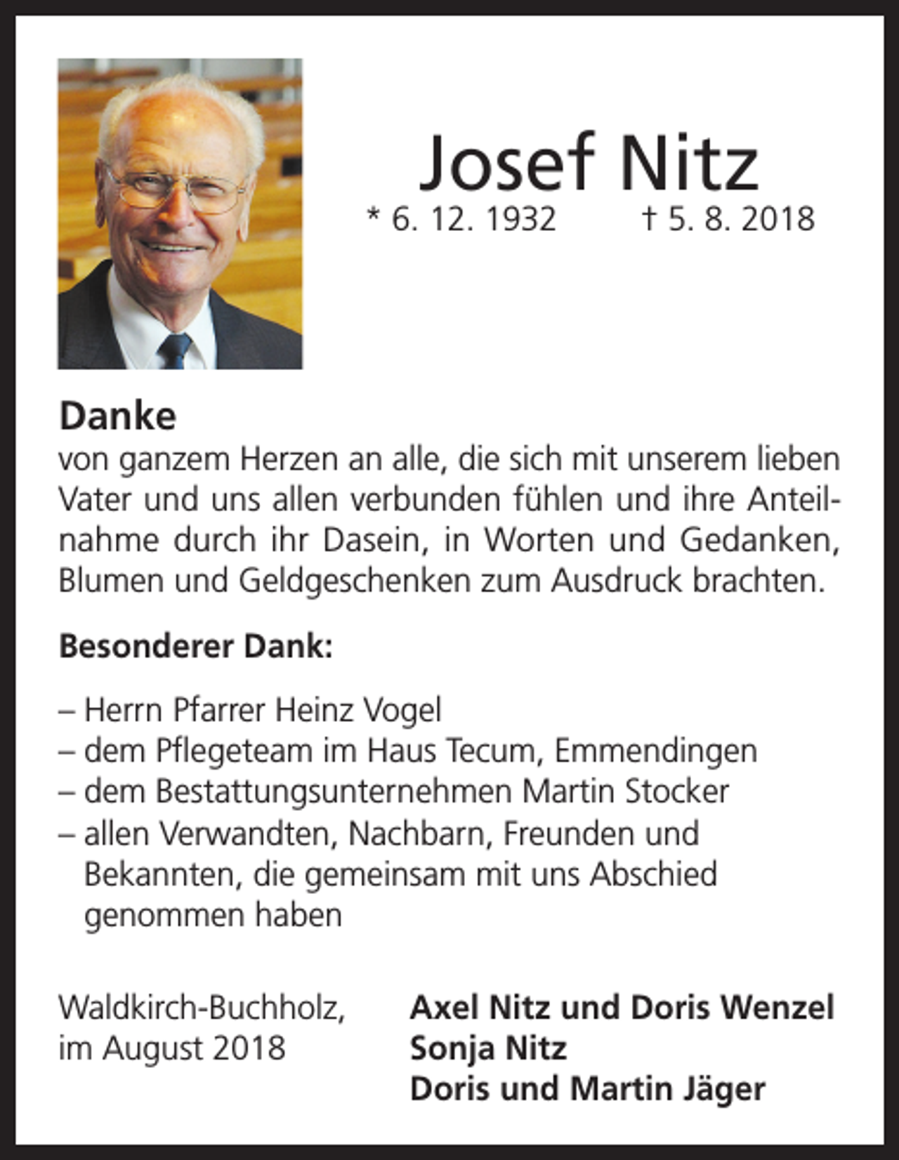 <p>Josef Nitz</p><p>* 6. 12. 1932</p><p>† 5. 8. 2018</p><p>Danke<br />von ganzem Herzen an alle, die sich mit unserem lieben<br />Vater und uns allen verbunden fühlen und ihre Anteilnahme durch ihr Dasein, in Worten und Gedanken,<br />Blumen und Geldgeschenken zum Ausdruck brachten.<br />Besonderer Dank:<br />– Herrn Pfarrer Heinz Vogel<br />– dem Pflegeteam im Haus Tecum, Emmendingen<br />– dem Bestattungsunternehmen Martin Stocker<br />– allen Verwandten, Nachbarn, Freunden und<br />Bekannten, die gemeinsam mit uns Abschied<br />genommen haben<br />Waldkirch-Buchholz,<br />Axel Nitz und Doris Wenzel<br />im August 2018 Sonja Nitz<br />Doris und Martin Jäger</p>