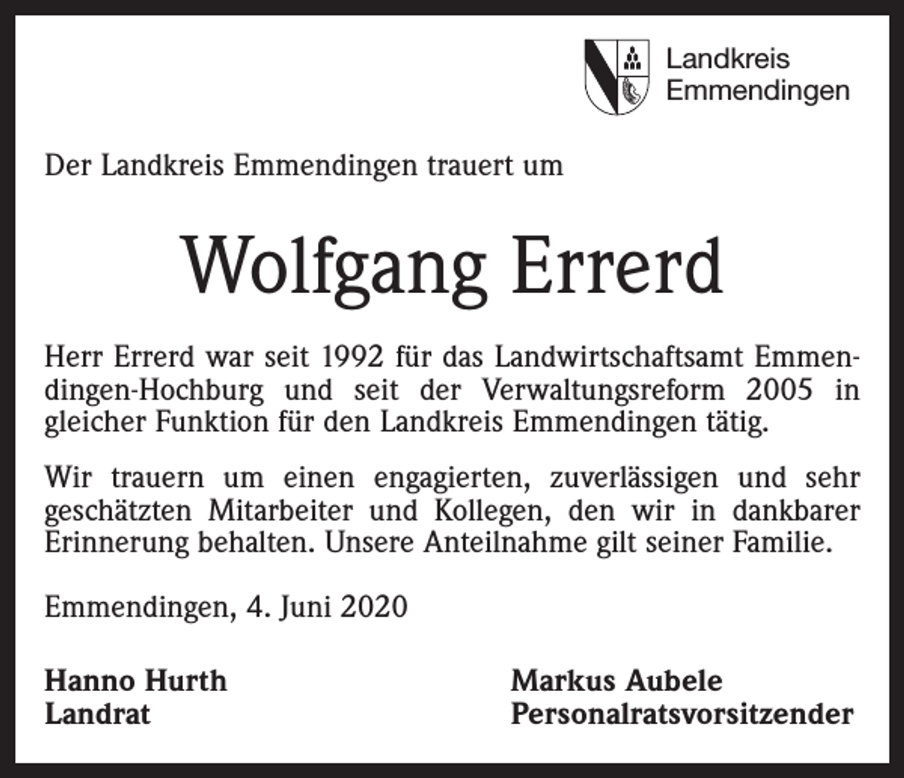 <p>Landkreis<br />Emmendingen</p><p>Der Landkreis Emmendingen trauert um</p><p>Wolfgang Errerd<br />Herr Errerd war seit 1992 für das Landwirtschaftsamt Emmendingen-Hochburg und seit der Verwaltungsreform 2005 in<br />­gleicher Funktion für den ­Landkreis Emmendingen tätig.<br />Wir trauern um einen engagierten, zuverlässigen und sehr<br />geschätzten Mitarbeiter und Kollegen, den wir in dankbarer<br />Erinnerung behalten. Unsere Anteilnahme gilt seiner Familie.<br />Emmendingen, 4. Juni 2020<br />Hanno Hurth<br />Landrat</p><p>Markus Aubele<br />Personalratsvorsitzender</p>