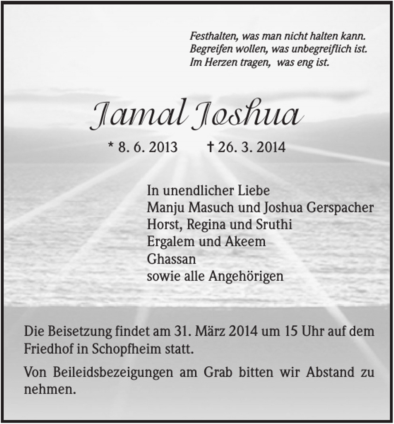 <p>Festhalten, was man nicht halten kann.<br />Begreifen wollen, was unbegreiflich ist.<br />Im Herzen tragen, was eng ist.</p><p>Jamal Joshua<br />* 8. 6. 2013</p><p>✝ 26. 3. 2014</p><p>In unendlicher Liebe<br />Manju Masuch und Joshua Gerspacher<br />Horst, Regina und Sruthi<br />Ergalem und Akeem<br />Ghassan<br />sowie alle Angehörigen</p><p>Die Beisetzung findet am 31. März 2014 um 15 Uhr auf dem<br />Friedhof in Schopfheim statt.<br />Von Beileidsbezeigungen am Grab bitten wir Abstand zu<br />nehmen.</p>